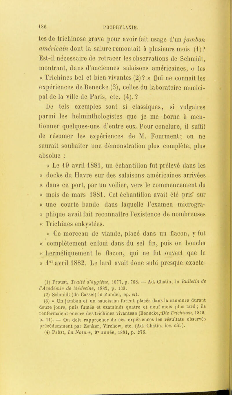 liiO l'UOlMIYLAXIK. tes de trichinose grave pour avoir fait usugc d'iinjamlwn amcricoin dûnl la salure reinonlail à plusieurs mois (1)? Est-il nécessaire de retracer les observations de Scliinidt, montrant, dans d'anciennes salaisons américaines, « les « Trichines bel et bien vivantes (2)?.» Qui ne connaît les expériences de Benecke (3), celles du laboratoire munici- pal de la ville de Paris, etc. (4).? De tels exemples sont si classiques, si vulgaires parmi les hclminthologisles que je me borne à men- tionner quelques-uns d'entre eux. Pour conclure, il suffit de résumer les expériences de M. Fourment; ou ne saurait souhaiter une démonstration plus complète, plus absolue : « Le 49 avril 1881, un échantillon fut prélevé dans les « docks du Havre sur des salaisons américaines arrivées « dans ce port, par un voilier, vers le commencement du « mois de mars 1881. Cet échantillon avait été pris' sur « une courte bande dans laquelle l'examen microgra- « phique avait fait reconnaître l'existence de nombreuses « Trichines enkystées. « Ce morceau de viande, placé dans un flacon, y fut « complètement enfoui dans du sel fin, puis on boucha  hermétiquement le flacon, qui ne fut ouvert que le « 1 avril 1882. Le lard avait donc subi presque exacte- (1) Proust, Traité d'hygiène, ;S77, p. 7S8. — Ad. Chalin, in Bulletin de l'Acodcmic de Médecine, 1883, p. 133. (2) Sclmiidt (do Cassel) in Zundel, op. cit. (3) « Un jambon et un saucisson furent placés dans la saumure durant douze jours, puis fumés et examines quatre et neuf mois plus tard ; ils renfermaient encore des trichines vivantes» (Benecke, Die Trichinen, 1879, p. 11). — On doit rapproclior de ces expériences les résultats observés précédemment par Zenker, Vircliow, etc. (Ad. CliaUn, loc. cit.).