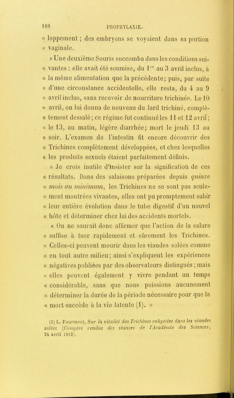 « loppement ; des embryons se voyaient dans sa portion « vaginale. « Une deuxième Souris succomba dans les conditions sui- « vantes : elle avait été soumise, du 1 au 3 avril inclus, à « la même alimentation que la précédente; puis, par suite « d'une circonstance accidentelle, elle resta, du 4 au 9 « avril inclus, sans recevoir de nourriture trichinée. Le 10 « avril, on lui donna de nouveau du lard tricliiné, complè- « tement dessalé; ce régime fut continué les 11 et 12 avril; « le 13, au matin, légère diarrhée; mort le jeudi 13 au a soir. L'examen de l'inteslin fit encore découvrir des « Trichines complètement développées, et chez lesquelles « les produits sexuels étaient pariaitemenl définis. (t Je crois inutile d'insister sur la signification de ces « résultats. Dans des salaisons préparées depuis quinze « mois au minimum, les Trichines ne se sont pas seule- « ment montrées vivantes, elles ont pu promptement subir « leur entière évolulion dans le tube digestif d'un nouvel « hôte et déterminer chez lui des accidents mortels. « On ne saurait donc affirmer que l'action de la salure « suffise à tuer rapidement et sûrement les Trichines. « Celles-ci peuvent mourir dans les viandes salées comme « en tout autre milieu; ainsi s'expliquent les expériences « négatives publiées par des observateurs distingués ; mais « elles peuvent également y vivre pendant un temps « considérable, sans que nous puissions aucunement « déterminer la durée de la période nécessaire pour que la « mort succède à la vie latente (1). » (1) L. FourmeiH, Sur la vitalité des Trichines erikysiées dans les viandes salées (Comptes rendus des séances de l'Académie des Sciences, 24 avril 18S2).