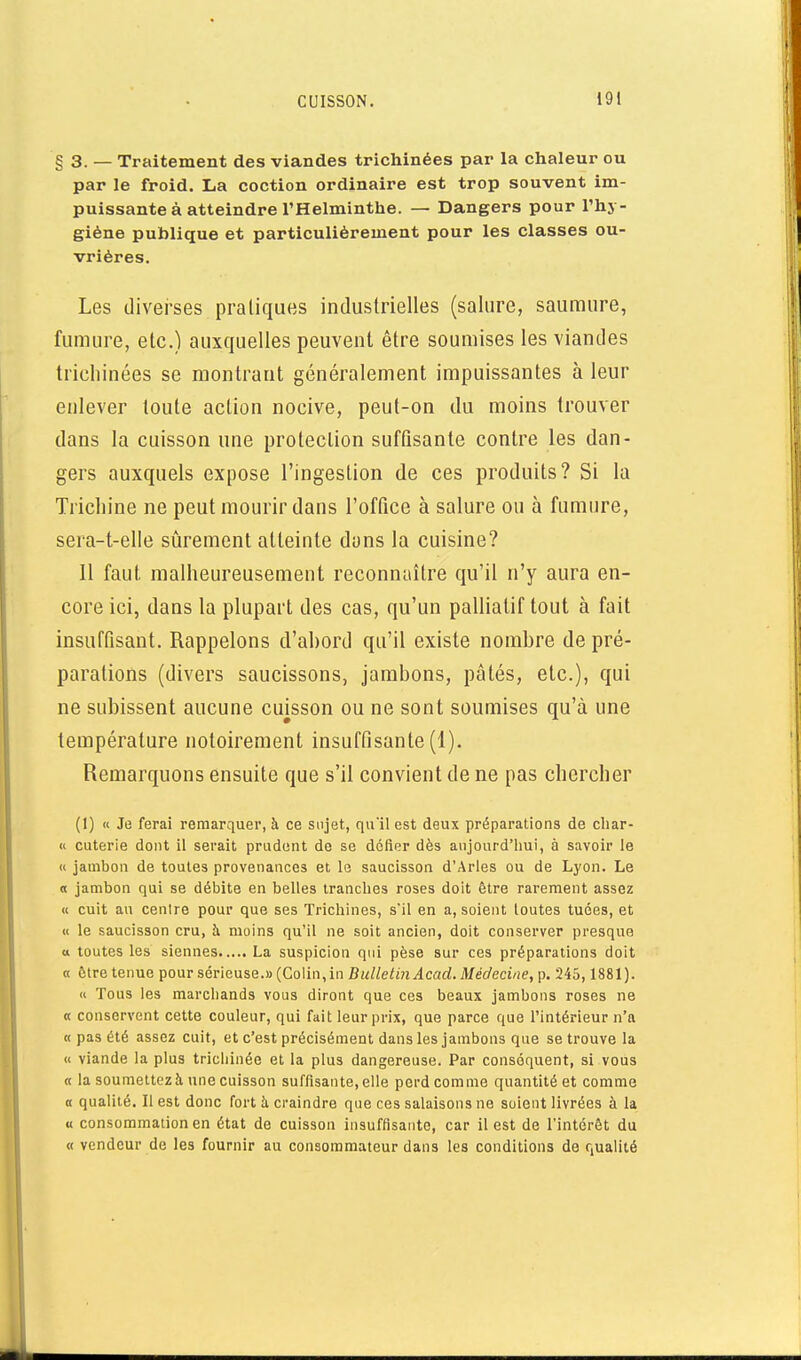 §3. — Traitement des viandes trichinées par la chaleur ou par le froid. La coction ordinaire est trop souvent im- puissante à atteindre l'Helminthe. — Dangers pour l'hy- giène publique et particulièrement pour les classes ou- vrières. Les diverses pratiques industrielles (salure, saumure, fumure, etc.) auxquelles peuvent être soumises les viandes trichinées se montrant généralement impuissantes à leur enlever toute action nocive, peut-on du moins trouver dans la cuisson une protection suftisante contre les dan- gers auxquels expose l'ingestion de ces produits? Si la Trichine ne peut mourir dans l'office à salure ou à fumure, seia-t-elle sûrement atteinte dons la cuisine? Il faut malheureusement reconnaître qu'il n'y aura en- core ici, dans la plupart des cas, qu'un palliatif tout à fait insuffisant. Rappelons d'ahord qu'il existe nombre de pré- parations (divers saucissons, jambons, pâtés, etc.), qui ne subissent aucune cuisson ou ne sont soumises qu'à une température notoirement insuffisante (1). Remarquons ensuite que s'il convient de ne pas chercher (1) « Je ferai remarquer, à ce sujet, qu'il est deux préparations de cliar- « cuterie dont il serait prudent de se défier dès aujourd'hui, à savoir le « jambon de toutes provenances et le saucisson d'Arles ou de Lyon. Le « jambon qui se débite en belles tranches roses doit être rarement assez « cuit au centre pour que ses Trichines, s'il en a, soient loutes tuées, et « le saucisson cru, à moins qu'il ne soit ancien, doit conserver presque tt toutes les siennes La suspicion qui pèse sur ces préparations doit « ôtre tenue pour sérieuse.» (Colin,in Bulletin Acad. Médecine, p. 245,1881). « Tous les marchands vous diront que ces beaux jambons roses ne « conservent cette couleur, qui fait leur prix, que parce que Tintérieur n'a « pas été assez cuit, et c'est précisément dans les jambons que se trouve la « viande la plus tricliinée et la plus dangereuse. Par conséquent, si vous 0 la soumettez à une cuisson suffisante, elle perd comme quantité et comme a qualité. Il est donc fort h craindre que ces salaisons ne soient livrées à la « consommation en état de cuisson insuffisante, car il est de l'intérêt du « vendeur de les fournir au consommateur dans les conditions de qualité