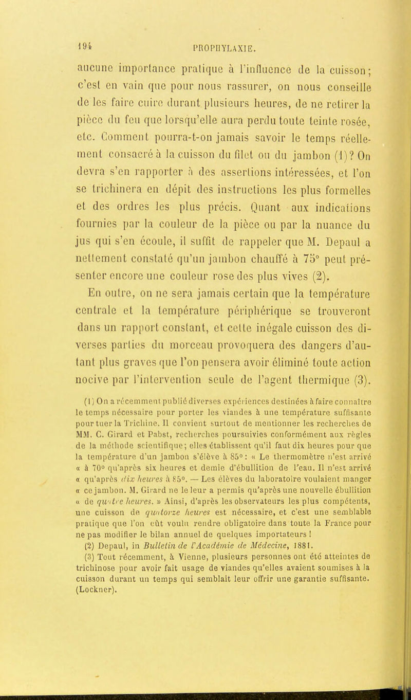 m aucune importance pralique à rinflucnce de la cuisson; c'est en vain que pour nous rassurer, on nous conseille de les faire cuiro durant plusieurs Iieures, de ne retirer la pièce du feu que lorsqu'elle aura perdu toute teinte rosée, etc. Comment pourra-t-on jamais savoir le temps réelle- ment consacréà la cuisson du filet ou du jambon (1)? On devra s'en rapporter n des assertions intéressées, et l'on se trichinera en dépit des instructions les plus formelles et des ordres les plus précis. Quant aux indications fournies par la couleur de la pièce ou par la nuance du jus qui s'en écoule, il suffit de rappeler que M. Depaul a netlement constaté qu'un jambon chauffé à 73 peut pré- senter encore une couleur rose des plus vives (2). En outre, on ne sera jamais certain que la température centrale et la température périphérique se trouveront dans un rapport constant, et cette inégale cuisson des di- verses parties du morceau provoquera des dangers d'au- tant plus graves que l'on pensera avoir éliminé toute action nocive par l'intervention seule de l'agent thermique (3). (1} On ai'L'cemment publié diverses cxpéi iences destinées à faire connaître le temps nécessaire pour porter les viandes à une température suffisante pour tuer la Tricliine. 11 convient surtout de mentionner les recherches de MM. C. Girard et Pabst, rechcrclies poursuivies conformément aux règles de la méthode scientifique; elles établissent qu'il faut dix heures pour que la température d'un jambon s'élève à 85° : « Le thermomètre n'est arrivé « à 70° qu'après six heures et demie d'ébullition de l'eau. Il n'est arrivé « qu'après t/ix heures à 85°. — Les élèves du laboratoire voulaient manger B ce jambon. M. Girard ne le leur a permis qu'après une nouvelle ébuUilion « de qu ilre lieures. » Ainsi, d'après les observateurs les plus compétents, une cuisson de quatorze heures est nécessaire, et c'est une semblable pratique que l'on eût voulu rendre obligatoire dans toute la France pour ne pas modifier le bilan annuel de quelques importateurs ! (2) Depaul, in BuUelinde l'Académie de Médecine, 1881. (3) Tout récemment, à Vienne, plusieurs personnes ont été atteintes de trichinose pour avoir fait usage de viandes qu'elles avaient soumises à la cuisson durant un temps qui semblait leur offrir une garantie suffisante. (Lockner).