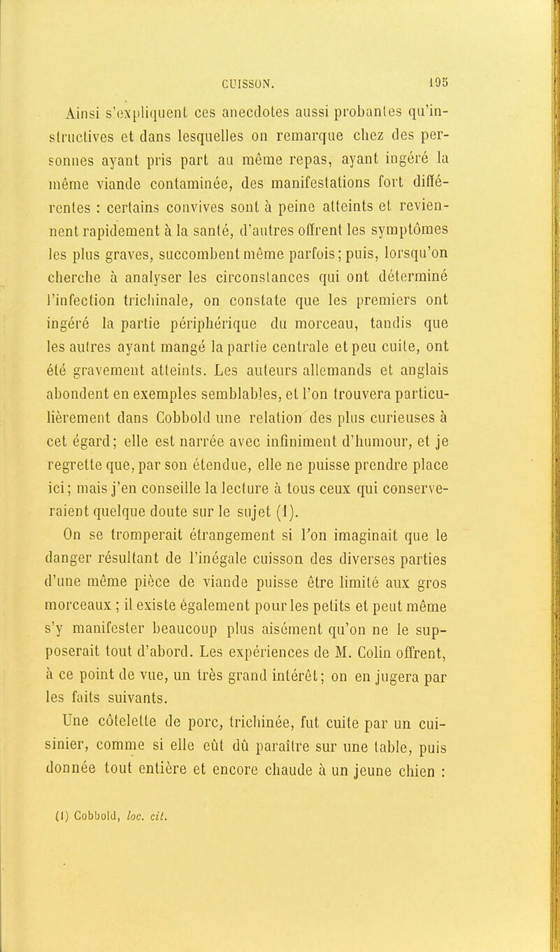 Ainsi s'expliquent ces anecdotes aussi lîrobanles qu'in- structives et dans lesquelles on remarque chez des per- sonnes ayant pris part au même repas, ayant ingéré la même viande contaminée, des manifestations fort diffé- rentes : certains convives sont à peine atteints et revien- nent rapidement à la santé, d'autres offrent les symptômes les plus graves, succombent même parfois; puis, lorsqu'on cherche à analyser les circonstances qui ont déterminé l'infection trichinale, on constate que les premiers ont ingéré la partie périphérique du morceau, tandis que les autres ayant mangé la partie centrale et peu cuite, ont été gravement atteints. Les auteurs allemands et anglais abondent en exemples semblables, et l'on trouvera particu- lièrement dans Cobbold une relation des plus curieuses à cet égard; elle est narrée avec infiniment d'humour, et je regrette que, par son étendue, elle ne puisse prendre place ici; mais j'en conseille la lecture à tous ceux qui conserve- raient quelque doute sur le sujet (1). On se tromperait étrangement si Ton imaginait que le danger résultant de l'inégale cuisson des diverses parties d'une même pièce de viande puisse être limité aux gros morceaux ; il existe également pour les petits et peut même s'y manifester beaucoup plus aisément qu'on ne le sup- poserait tout d'abord. Les expériences de M. Colin offrent, à ce point de vue, un très grand intérêt; on en jugera par les faits suivants. Une côtelette de porc, trichinée, fut cuite par un cui- sinier, comme si elle eût dû paraître sur une table, puis donnée tout entière et encore chaude à un jeune chien : (I) Cobbold, loc. cil.