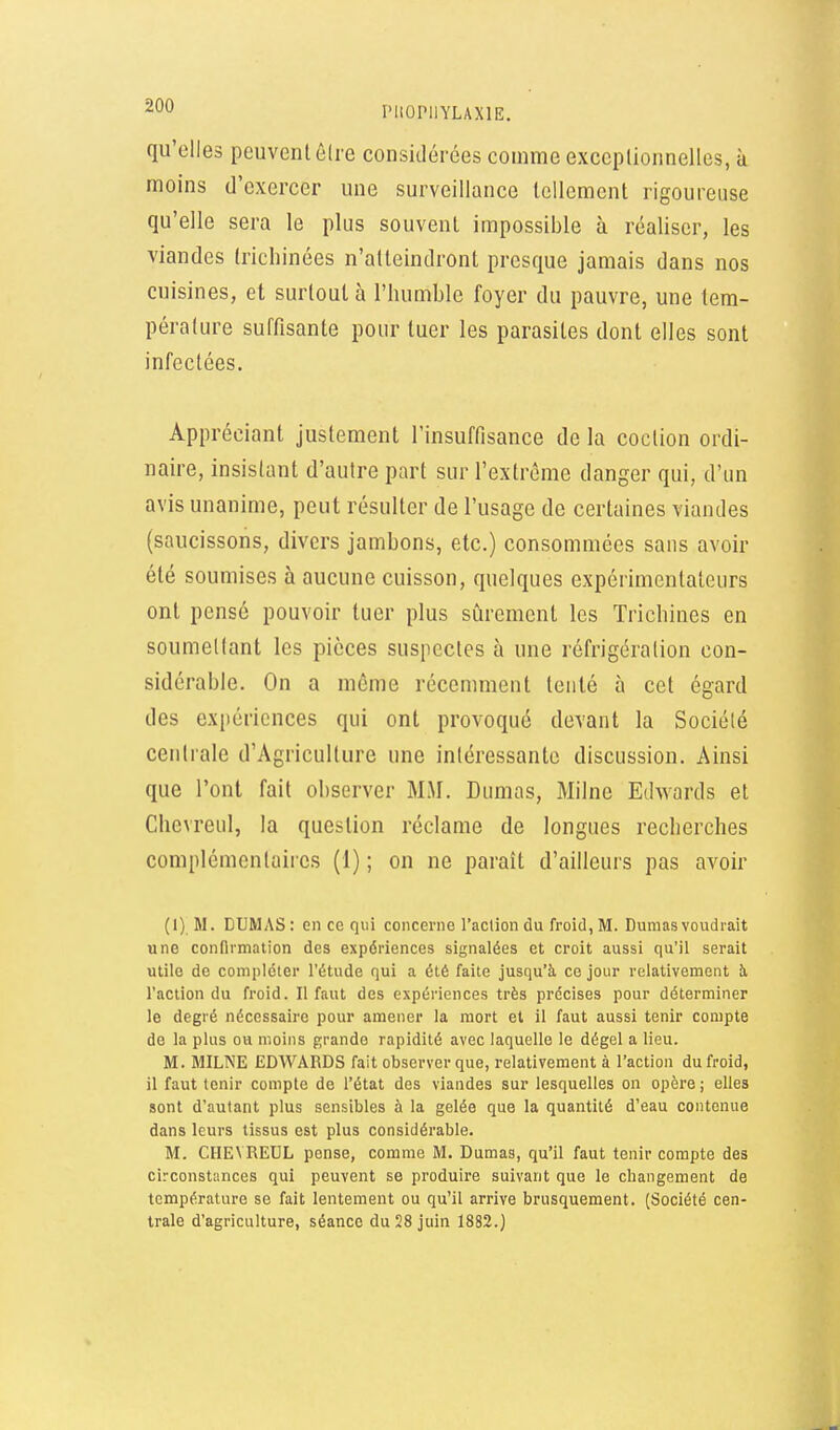 ritOPllYLAXlE, qu'elles peuvent élre considérées comme exceplionnelles, à moins d'exercer une surveillance lellement rigoureuse qu'elle sera le plus souvent impossible à réaliser, les viandes tricliinées n'atteindront presque jamais dans nos cuisines, et surtout à l'humble foyer du pauvre, une tem- pérature suffisante pour tuer les parasites dont elles sont infectées. Appréciant justement l'insuffisance de la coction ordi- naire, insistant d'autre part sur l'extrême danger qui, d'un avis unanime, peut résulter de l'usage de certaines viandes (saucissons, divers jambons, etc.) consommées sans avoir été soumises à aucune cuisson, quelques expérimentateurs ont pensé pouvoir tuer plus sûrement les Trichines en soumettant les pièces suspectes à une réfrigération con- sidérable. On a même récemment tenté à cet égard des expériences qui ont provoqué devant la Société centrale d'Agriculture une intéressante discussion. Ainsi que l'ont fait observer MM. Dumas, Milne E(hvards et Chevreul, la question réclame de longues recherches complémentaiies (1) ; on ne paraît d'ailleurs pas avoir (1) M. DUMAS: en ce qui concerne l'acliondu froid, M. Dumas voudrait une confirmation des expériences signalées et croit aussi qu'il serait utile de compléter l'étude qui a été faite jusqu'à ce jour relativement à l'action du froid. Il faut des expériences très précises pour déterminer 10 degré nécessaire pour amener la mort et il faut aussi tenir compte de la plus ou moins grande rapidité avec laquelle le dégel a lieu. M. MILNE EDWARDS fait observer que, relativement à l'action du froid, 11 faut tenir compte de l'état des viandes sur lesquelles on opère; elles sont d'autant plus sensibles à la gelée que la quantité d'eau contenue dans leurs tissus est plus considérable. M. CHEVREUL pense, comme M. Dumas, qu'il faut tenir compte des circonstances qui peuvent se produire suivant que le changement de température se fait lentement ou qu'il arrive brusquement. (Société cen- trale d'agriculture, séance du 28 juin 1882.)