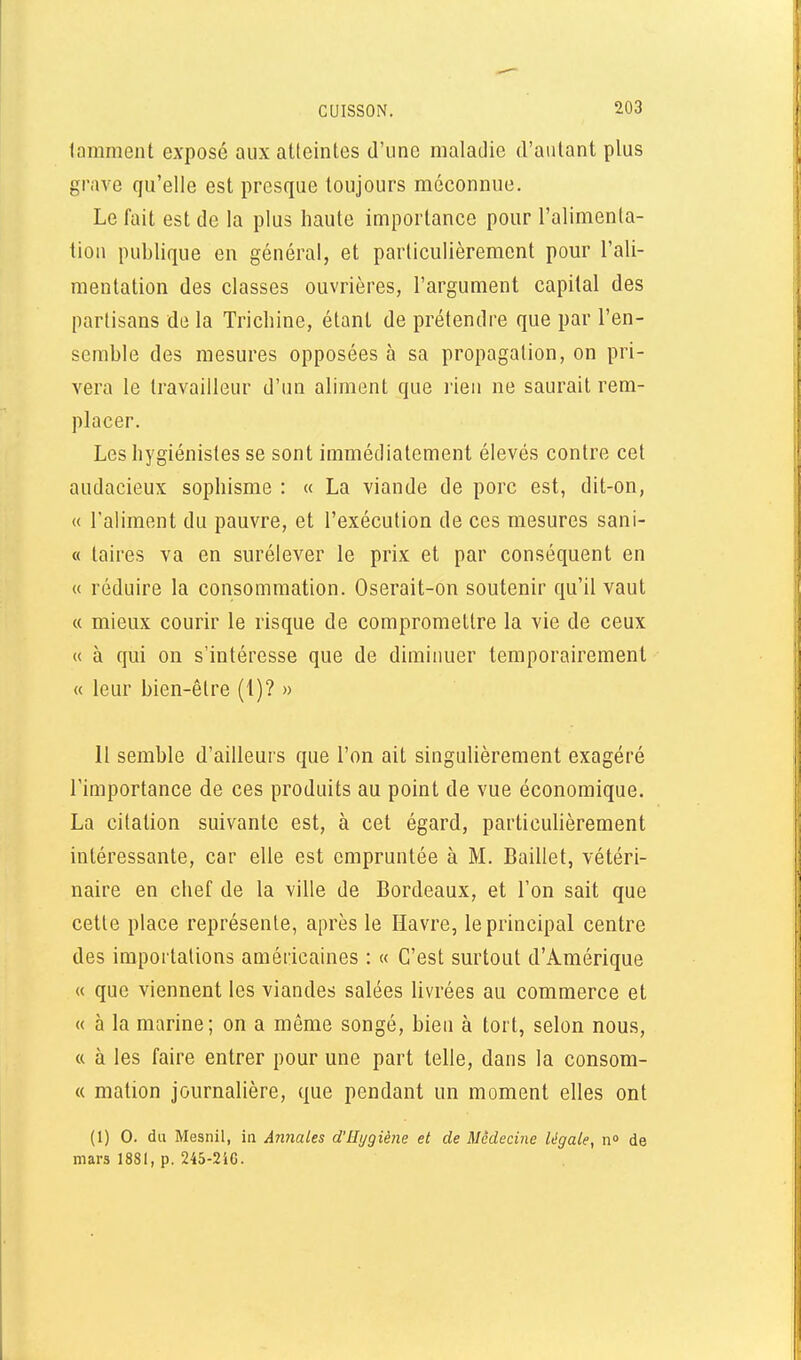 lamment exposé aux atteintes d'une maladie d'autant plus grave qu'elle est presque toujours méconnue. Le fait est de la plus haute importance pour l'alimenta- tion publique en général, et particulièrement pour l'ali- mentation des classes ouvrières, l'argument capital des partisans de la Trichine, étant de prétendre que par l'en- semble des mesures opposées à sa propagation, on pri- vera le travailleur d'un aliment que l ien ne saurait rem- placer. Les hygiénistes se sont immédiatement élevés contre cet audacieux sophisme : « La viande de porc est, dit-on, « l'aliment du pauvre, et l'exécution de ces mesures sani- « taires va en surélever le prix et par conséquent en « réduire la consommation. Oserait-on soutenir qu'il vaut « mieux courir le risque de compromettre la vie de ceux u à qui on s'intéresse que de diminuer temporairement « leur bien-être (1)? » 11 semble d'ailleurs que l'on ait singulièrement exagéré l'importance de ces produits au point de vue économique. La citation suivante est, à cet égard, particulièrement intéressante, car elle est empruntée à M. Bailiet, vétéri- naire en chef de la ville de Bordeaux, et l'on sait que cette place représente, après le Havre, le principal centre des importations américaines : « C'est surtout d'Amérique « que viennent les viandes salées livrées au commerce et « à la marine; on a même songé, bien à tort, selon nous, « à les faire entrer pour une part telle, dans la consom- « mation journalière, que pendant un moment elles ont (1) 0. du Mesnil, ia Annales d'Hygiène et de Médecine légale, n» de mars 1881, p. 245-2i6.