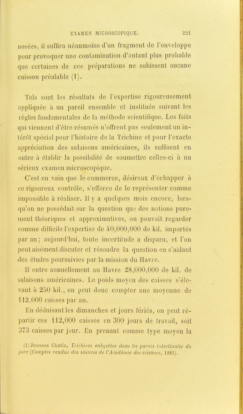 noséûs, il suffira néanmoins d'un fragment de l'enveloppe pour provoquer une contamination d'autant plus probable que certaines de ces préparations ne subissent aucune cuisson préalable (1). Tels sont les résultats de l'expertise rigoureusement appliquée à un pareil ensemble et instituée suivant les règles fondamentales de la métiiode scienlifique. Les faits qui viennent d'être résumés n'oiïrent pas seulement un in- térêt spécial pour l'hisloire de la Tricbine et pour l'exacte apprécialion des salaisons américaines, ils suffisent en outre à établir la possibilité de soumettre celles-ci à un sérieux examen microscopique. C'est en vain que le commerce, désireux d'écbapper à ce rigoureux contrôle, s'efforce de le représenter comme impossible à réaliser. Il y a quelques mois encore, lors- qu'on ne possédait sur la question que des notions pure- ment théoriques et approximatives, on pouvait regarder comme difficile l'expertise de 40,000,000 de Idl. importés par an; aujourd'hui, toute incertilude a disparu, et l'on peut aisément discuter et résoudre la question en s'aidaiit des études poursuivies par la mission du Havre. Il entre annuellement au Havre 28,000,000 de kil. de salaisons américaines. Le poids moyen des caisses s'éle- vant à 250 kil., on peut donc compter une moyenne de 112,000 caisses par an. En déduisant les dimanches et jours fériés, on peut ré- partir ces 112,000 caisses en 300 jours de travail, soit 373 caisses par jour. En prenant comme type moyen la (I) Jouîmes Cliatin, Trichines enkystées dans les parois iiilestinales du jiorc [Comptes rendus des séances de l'Académie des sciences, 1881).