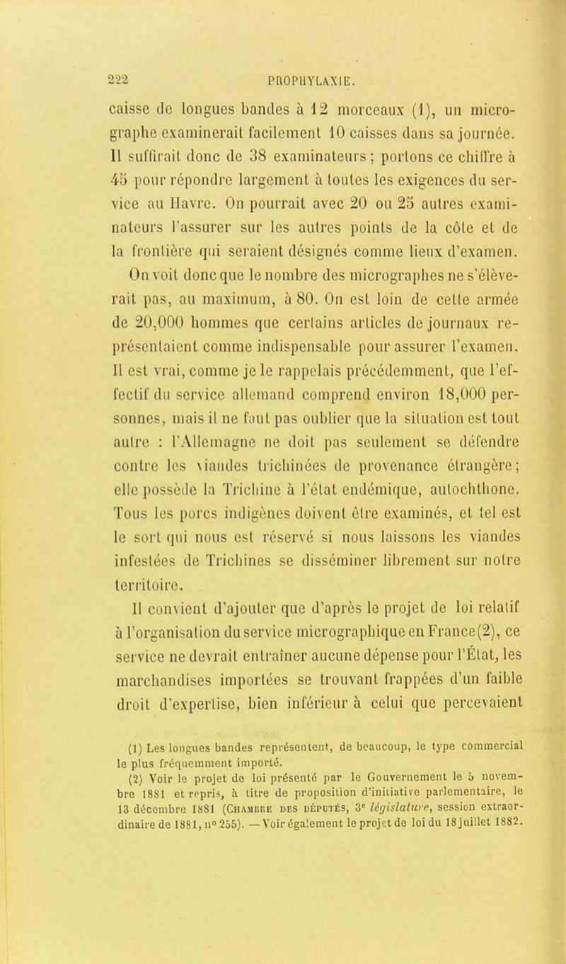 caisse de longues bandes à 12 morceaux (1), un micro- graphe examinerait facilement 10 caisses dans sa journée. 11 suffirait donc de 38 examinateurs ; portons ce chiffre à 45 pour répondre largement à toutes les exigences du ser- vice au Havre. On pourrait avec 20 ou 25 autres exami- nateurs l'assurer sur les autres points de la côte et de la frontière qui seraient désignés comme lieux d'examen. On voit donc que le nombre des micrographes ne s'élève- rait pas, au maximum, à 80. On est loin de cette armée de 20,000 hommes que cerlains articles de journaux re- présentaient comme indispensable pour assurer l'examen. Il est vrai, comme je le rappelais précédemment, que l'ef- fectif du service allemand comprend environ 18,000 per- sonnes, mais il ne fout pas oublier que la situation est tout autre : rAllemagne ne doit pas seulement se défendre contre les \iandes trichinées de provenance étrangère; elle possède la Trichine à l'état endémique, autoclithone. Tous les porcs indigènes doivent être examinés, et tel est le sort qui nous est réservé si nous laissons les viandes infestées de Trichines se disséminer librement sur notre territoire. Il convient d'ajouter que d'après le projet de loi relatif à l'organisation du service micrographique en France(2), ce service ne devrait entraîner aucune dépense pour l'État, les marchandises importées se trouvant frappées d'un faible droit d'expertise, bien inférieur à celui que percevaient (1) Les longues bandes représentent, de beaucoup, le type commercial le plus fréquemment importé. (2) Voir le projet de loi présenté par le Gouvernement le b novem- bre 1881 et repris, à titre de proposition d'initiative parlementaire, le 13 décembre 1881 (CHAMcnE des députés, 3 législalw e, session extraor- dinaire de 1881, n» 255). — Voir également le projet de loi du 18 juillet 1882.