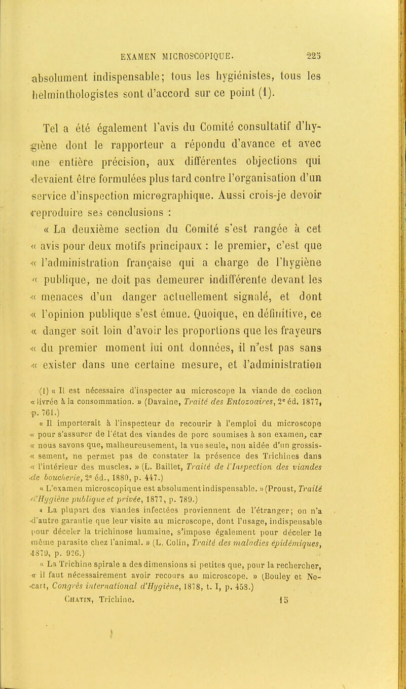 absolument indispensable; tous les bygiénistes, tous les lielminthologistes sont d'accord sur ce point (1). Tel a été également l'avis du Comité consultatif d'hy- giène dont le rapporteur a répondu d'avance et avec «ne entière précision, aux différentes objections qui devaient être formulées plus tard contre l'organisation d'un service d'inspection micrographiqme. Aussi crois-je devoir 4eproduire ses conclusions : « La deuxième section du Comité s'est rangée à cet « avis pour deux motifs principaux : le premier, c'est que « l'administration française qui a charge de l'hygiène ^< publique, ne doit pas demeurer indifférente devant les « menaces d'un danger actuellement signalé, et dont « l'opinion publique s'est émue. Quoique, en définitive, ce « danger soit loin d'avoir les proportions que les frayeurs •« du premier moment lui ont données, il n^est pas sans « exister dans une certaine mesure, et l'administration (1) K II est nécessaire d'inspecter au microscope la viande de cochon «livrée à la consommation. » (Davaine, Ti'aité des Enlozoaires,2° éd. 1877, -p. 7G1.) <( II importerait à l'inspecteur de recourir à l'emploi du microscope « pour s'assurer de l'état des viandes de porc soumises à son examen^ car « nous savons que, malheureusement, la vue seule, non aidée d'un grossis- « sèment, ne permet pas de constater la présence des Trichines dans « l'intérieur des muscles. » (L. Baillet, Traité de l'Inspection des viandes ■de boucherie, l éd., 1880, p. 447.) « L'examen microscopique est absolument indispensable. (Proust, Traité 'î'Hijgiène publique et privée, 1877, p. 789.) « La plupart des viandes infectées proviennent de l'étranger; on n'a •d'autre garantie que leur visite au microscope, dont Tusage, indispensable pour déceler la trichinose humaine, s'impose également pour déceler le même parasite chez l'animal. » (L. Colin, Traité des maladies épidémiques, .187U, p. 9-2G.) « La Trichine spirale a des dimensions si petites que, pour la rechercher, « il faut nécessairement avoir recours au microscope. » ^Bouley et No- •catt, Co7igrès international d'Hygiène, 1878, t. I, p. 458.) GiUTiN, Trichine. IS