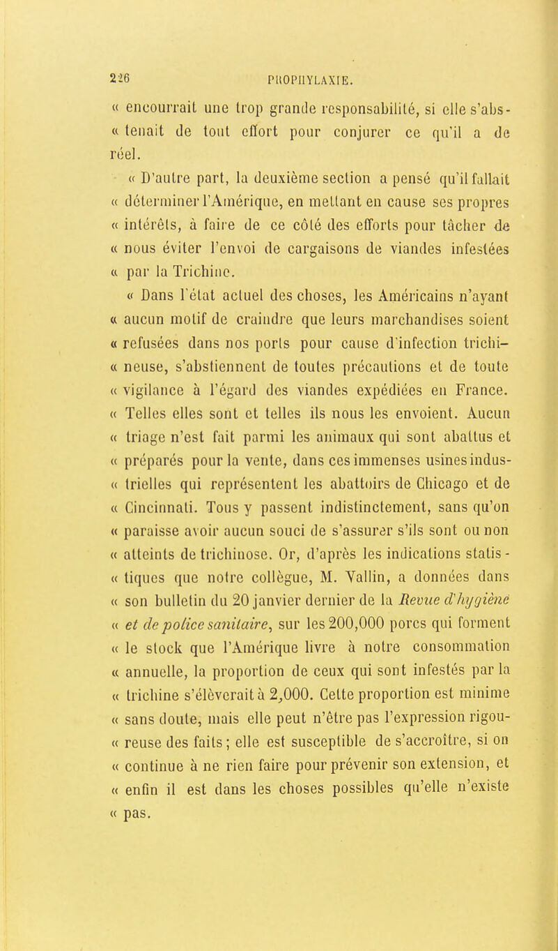 « encourrait une trop grande responsabilité, si elles'abs- « tenait de tout effort pour conjurer ce qu'il a de réel. - « D'autre part, la deuxième section a pensé qu'il fallait « déterminer l'Amérique, en mellant en cause ses propres « intérêts, à faire de ce côté des efforts pour tâcher de « nous éviter l'envoi de cargaisons de viandes infestées a par la Trichine. « Dans l'état actuel des choses, les Américains n'ayant tt aucun motif de craindre que leurs marchandises soient « refusées dans nos ports pour cause d'infection trichi- « neuse, s'abstiennent de toutes précautions et de toute « vigilance à l'égard des viandes expédiées en France. « Telles elles sont et telles ils nous les envoient. Aucun « triage n'est fait parmi les animaux qui sont abattus et « préparés pour la vente, dans ces immenses usines indus- ce trielles qui représentent les abattoirs de Chicago et de « Cincinnati. Tous y passent indistinctement, sans qu'on « paraisse avoir aucun souci de s'assurer s'ils sont ou non « atteints de trichinose. Or, d'après les indications statis- « tiques que notre collègue, M. Vallin, a données dans « son bulletin du 20 janvier dernier de la Hevue d'hjgièné « et de police sanitaire^ sur les 200,000 porcs qui forment « le stock que l'Amérique livre à notre consommation « annuelle, la proportion de ceux qui sont infestés par la « trichine s'élèverait à 2,000. Cette proportion est minime « sans doute, mais elle peut n'être pas l'expression rigou- « reuse des faits ; elle est susceptible de s'accroître, si on « continue à ne rien faire pour prévenir son extension, et « enfin il est dans les choses possibles qu'elle n'existe « pas.