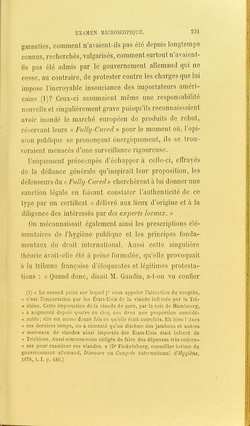 garanties, comment n'avaient-ils pas été depuis longtemps connus, rechercliés, vulgarisés, comment surtout n'avaient- ils pas été admis par le gouvernement allemand qui ne cesse, au contraire, de protester contre les charges que lui impose l'incroyable insouciance des importateurs améri- cains (1)? Ceux-ci assumaient môme une responsabilité nouvelle et singulièrement grave puisqu'ils reconnaissaient avoir inondé le marché européen de produits de rebut, réservant leurs « Fidly-Cured « pour le moment où, l'opi- nion publique se prononçant énergiquement, ils se trou- veraient menacés d'une surveillance rigoureuse. Uniquement préoccupés d'échapper à celle-ci, effrayés de la défiance générale qu'inspirait leur proposition, les défenseurs du « Fulhj-Curech-) cherchèrent à lui donner une sanction légale en faisant constater l'authenticité de ce type par un certificat « délivré aux lieux d'origine et à la diligence des intéressés par des experts locaux. » On méconnaissait également ainsi les prescriptions élé- mentaires de l'hygiène publique et les principes fonda- mentaux du droit international. Aussi cette singulière théorie avait-elle été à peine formulée, qu'elle provoquait à la tribune française d'éloquentes et légitimes protesta- tions : « Quand donc, disait M. Gaudin, a-t-on vu confier (1) « Le second point sur lequel j veux appeler l'attention du congrès, « c'est rimportation par les États-Unis do la viande infectée par la Tri- « chine. Cette importation do la viande de porc, par la voie de Hambourg, H a augmenté depuis quatre ou cinq ans d.-'ns une proportion considé- « rable; elle est môme douze fuis ce qu'elle était autrefois. Eh bien 1 dans Il ces derniers temps, on a constaté qu'un dixième des jambons et autres f( morceaux de viandes ainsi importés des États-Unis était infecté de « Trichines. Aussi sommes-nous obligés de faire des dépenses très coûteu- « ses pour examiner ces viandes. » (D' Finkelnburg, conseiller intime du gouvernement allemand, Discours au Congrès international d'Hygiène, 1878, 1.1, p. ^80.)