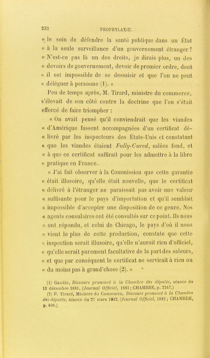« le soin de défendre la santé publique dans un État « à la seule surveillance d'un gouvernement étranger ! « N'est-ce pas là un des droits, je dirais plus, un des « devoirs de gouvernement, devoir de premier ordre, dont « il est impossible de se dessaisir et que l'on ne peut « déléguera personne (1). » Peu de temps après, M. Tirard, ministre du commerce,, s'élevait de son côté contre la doctrine que l'on s'était efforcé de faire triompher : « On avait pensé qu'il conviendrait que les viandes « d'Amérique fussent accompagnées d'un certificat dé- « livré par les inspecteurs des Étals-Unis et constatant tt que les viandes étaient Fiilly-Cured^ salées fond, et « à que ce certificat suffirait pour les admettre à la libre « pratique en France. « J'ai fait observer à la Commission que cette garantie « était illusoire^ qu'elle était nouvelle, que le certificat « délivré à l'étranger ne paraissait pas avoir une valeur « suffisante pour le pays d'importation et qu'il semblait « impossible d'accepter une disposition de ce genre. Nos « agents consulaires ont été consultés sur ce point. Ils nous « ont répondu, et celui de Chicago, le pays d'où il nous « vient le plus de celte production, constate que celle '( inspection serait illusoire, qu'elle n'aurait rien d'officiel, « qu'elle serait purement facultative de la part des saleurs, « et que par conséquent le certificat ne servirait à rien ou « du moins pas à grand'chose (2). » (1) Gaudin, Discours prononcé à la Chmnbre des dépulés, séance du 13 décembre 1881. {Journal Officiel, 1881 ; CHAMBRE, p. 2247.) (2) P. Tirard, Ministre du Commerce, Discours prononcé à la Chambre des députés, séance du 27 mars m%.{Journal Officiel, 1882; CHAMBRE, p. 408.)