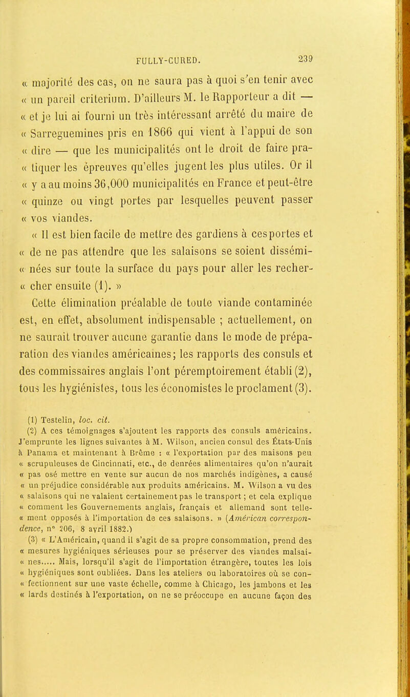 « majorité des cas, on ne saura pas à quoi s'en tenir avec « un pareil crilerium. D'ailleurs M. le Rapporteur a dit — « et je lui ai fourni un très intéressant arrêté du maire de « Sarreguemines pris en 1866 qui vient à Tappui de son „ (ii,.e — que les municipalités ont le droit de faire pra- « tiquer les épreuves qu'elles jugent les plus utiles. Or il « y a au moins 36,000 municipalités en France et peut-être « quinze ou vingt portes par lesquelles peuvent passer « vos viandes. « 11 est bien facile de mettre des gardiens à cesportes et « de ne pas attendre que les salaisons se soient dissémi- « nées sur toute la surface du pays pour aller les recher- « cher ensuite (1). » Cette élimination préalable de toute viande contaminée est, en effet, absolument indispensable ; actuellement, on ne saurait trouver aucune garantie dans le mode de prépa- ration des viandes américames; les rapports des consuls et des commissaires anglais l'ont péremptoirement établi (2), tous les hygiénistes, tous les économistes le proclament (3). (1) Testelin, loc. cit. (2) A ces témoignages s'ajoutent les rapports des consuls américains. J'emprunte les lignes suivantes à M. Wilson, ancien consul des États-Unis à Panama et maintenant à Crôme : « rexportation par des maisons peu « scrupuleuses de Cincinnati, etc., de denrées alimentaires qu'on n'aurait « pas osé mettre en vente sur aucun de nos marchés indigènes, a causé « un préjudice considérable aux produits américains. M. Wilson a vu des « salaisons qui ne valaient certainement pas le transport ; et cela explique u comment les Gouvernements anglais, français et allemand sont telle- 0 ment opposés à l'importation de ces salaisons. » {Américan con'espon- dence, n° 206, 8 avril 1882.) (3) « L'Américain, quand il s'agit de sa propre consommation, prend des « mesures hygiéniques sérieuses pour se préserver des viandes malsai- « nés Mais, lorsqu'il s'agit de l'importation étrangère, toutes les lois « hygiéniques sont oubliées. Dans les ateliers ou laboratoires où se con- « feclionnent sur une vaste échelle, comme h Chicago, les jambons et les « lards destinés à l'exportation, on ne se préoccupe en aucune façon des
