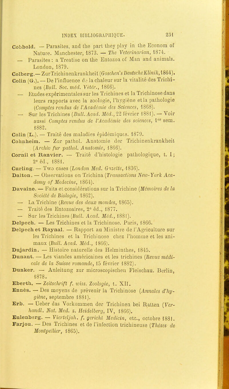 Cobbold. — Parasites, and tlie part they play in the Econom of Nature. Manchester, 1873. — The Veterinarian, 1874. — Parasites : a Treatise on the Entozoa ot' Man and animais. London, 1879. Colberg.— ZurTrichinenkrankheil {Goscheri's I)eutscheKlinik,\86i). Colin (G.). — De l'influence d. la chaleur sur la vitalité des Trichi- nes [Bull. SoG.méd. Vétér., 1866). — Etudes expérimentales sur les Trichines et la Trichinose dans leurs rapports avec la zoologie, l'hygiène et la pathologie (Comptes rendus de l'Académie des Sciences, 1868). — Sur les Trichines (BuU.Acad. Méd., 22 février 1881). — Voir aussi Comptes rendus de l'Académie des sciences, sem. 1882. Colin (L.). — Traité des maladies épidémiqucs. 1879. Cohnheim. — Zur pathol. Anatoniie der Trichinenkrankheit (A7xhiv fur pathol. Anatomie, 1866). Cornil et Ranvier. — Traité d'histologie pathologique, t. 1; 2° éd., 1881. Curling. — Two cases [London Med. Gt.zelte, 1836). Dalton. — Observations on Trichina [Ti'ansactions New-York Aca- demij of Médecine, 1864). Davalne. — Faits et considérations sur la Trichine [Mémoires de la Société de Biologie, 1862). — La Trichine [Revue des deux mondes, 1865). — Traité des Entozoaires, 2° éd., 1877. — Sur les Trichines [Bull. Acad. Méd., 1881). Delpech. — Les Trichines et la Trichinose. Paris, 1866. Delpechet Raynal. — Rapport au Ministre de l'Agriculture sur les Trichines et la Trichinose chez l'homme et les ani- maux [Bull. Acad. Méd., 1866). Dnjardin. — Histoire naturelle des Helminthes, 1845. Dunant. — Les viandes américaines et les trichines [Revice médi- cale de la Suisse romande, 15 février 1882). Dunker. — Anleitung zur microscopischeu Fleischau. Berlin, 1878. Eberth. — Zeitschrift f. loiss. Zoologie, t. XII. Ennès. — Des moyens de prévenir la Trichinose [Annales d'hy- giène, septembre 1881). Erb. — Ueber das Vorkommen der Trichinen bei Ratten [Ver- handl. Nat. Med. z. Heidelberg, IV, 1866). Eulenbsrg. — Vierteljah. f. gericht Medicin, etc., octobre 1881. Farjou. — Des Trichines et de l'infection trichineuse [Thèses de Montpellier, 1865).