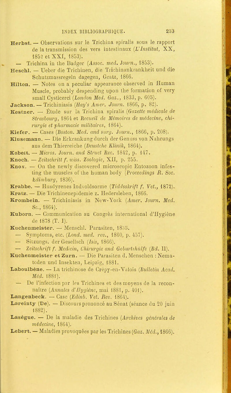 Herbst. — Observations sur le Trichina spiralis sous le rapport de la transmission des vers intesl'maax [L'Institut, XX, 1852 et XXI, 1853). — Trichina in the Badger [Assoc. med. Journ., 1853). Heschl. — Ueber die Trichinen, die Tiichinankrankheit und die Scliutzmassregeln dagegen, Gratz, 1866. Hilton. — Notes on a peculiar appearance observed in Human Muscle, probably despending upon ihe formation of very small Cysticerci (London Med. Gaz., 1833, p. 60b). Jackson. — Trichiniasis [Hay's Amer. Journ. 1866, p. 82). Kestner. — Étude sur la Trichina spiralis [Gazette médicale de Strasbourg, 1864 et Recueil de Mémoires de médecine, chi- rurgie et pharmacie militaires, 1864). Kiefer. — Cases [Boston. Med. and surg. Juurn., 1866, p. 208). Klusemann. — Die Erkrankung durch der Genuss von Nahrungs aus dem Thierreiche [Deustche Klinik, 1864). Kobelt. — Micros. Journ. and Struct Rec. 1842, p. 147. Knoch. — Zeitschritt f. iviss. Zoologie, XII, p. 255. Knox. — On the newly discovered microscopic Entozoon infes- ting the muscles ot' ihe human body [Proceedings R. Soc. hdimburg, 1836). Krabbe. — Husdyrenes Indvoldsorme [Tiddsskrift f. Vet., 1872). Kratz. — Die Trichinenepidemie z. ïïedersleben, 1866. Krombein. — Trichiniasis in New-York [Amer. Journ. Med. Se, 1864). Kuborn. — Communication au Congrès international d'Hygiène de 1878 (T. I). Kuchenmeister. — Menschl. Parasiten, 18o!). — Symptoms, etc. (Lond. med. rev., 1860, p. 457). — Siizungs. derGesellsch [Isis, 1866). — Zeitschrift f. Medicin, Chirurgie and Geburtshùlfe [Bd. 11). Kuchenmeister et Zurn. — Die Parasiten d. Menschcn : Nema- toden und Insekten, Leipzig, 1881. Laboulbène. — La trichinose de Crépy-en-Vulois (Bidlelin Acad. Méd. 1881). — De l'infection par Ips Trichines et des moyens de la recon- naître [Annales d'Hygiène, mai 1881, p. 401). Langenbeck. — Case [Edinb. Vet. Rev. 1864). Lareinty (De). — Discours prononcé au Sénat (séance du 20 juin 1882). Laségue. — De la maladie des Trichines [Archives générales de médecine, 18G4). Lebert. — Maladies provoquées par les Trichines [Gaz. Méd., 1866).