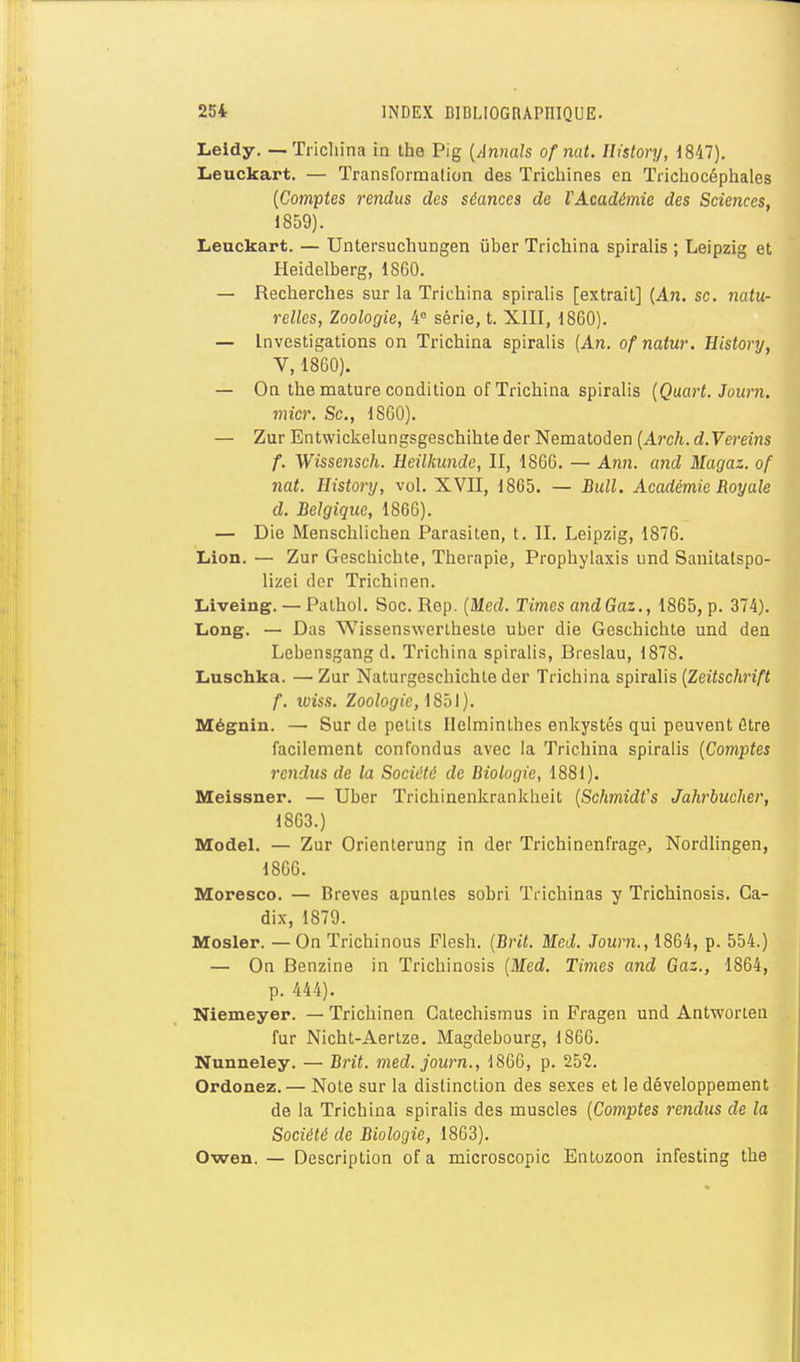 Leidy. — Tricliina in the Pig {Annals of nat. Ilistory, 1847). Leuckart. — Transformation des Trichines en Tiichocéphales {Comptes rendus des séances de VAcadémie des Sciences, 1859). Lenckart. — Untersuchungen uber Trichina spiralis ; Leipzig et Heidelberg, 1860. — Recherches sur la Trichina spiralis [extrait] {An. se. iiatu- relles, Zoologie, 4° série, t. XIII, 1860). — Investigations on Trichina spiralis (An. ofnatur. Eistory, V, 1860). — On the mature condition of Trichina spiralis {Qaart. Journ. micr. Se, 1860). — Zur Entwickelungsgeschihte der Nematoden {Arch. d.Vereins f. Wissensch. Heilkunde, II, 1866. — A?i?i. and Magaz. of nat. History, vol. XVII, 1865. — Bull. Académie Royale d. Belgique, 1866). — Die Menschlichen Parasiten, t. II. Leipzig, 1876. Lion. — Zur Geschichte, Thérapie, Prophylaxis und Sanitalspo- lizei der Trichinen. Liiveing. — Pathoi. Soc. Rep. {Med. Times andGaz., 1865, p. 374). Long. — Das Wissenswerlhesle uber die Geschichte und den Lebensgang d. Trichina spiralis, Breslau, 1878. Luschka. — Zur Naturgeschichte der Trichina spiralis {Zeitschrift f. iviss. Zoologie, \ Sh\). Mégnin. — Sur de petits Helminthes enkystés qui peuvent fître facilement confondus avec la Trichina spiralis {Comptes rendus de la Société de Biologie, 1881). Meissner. — Uber Trichinenkrankbeit {Schmidt's Jahrbucher, 1863.) Model. — Zur Orienterung in der Trichinenfrage, Nordlingen, 1866. Moresco. — Brèves apunles sobri Trichinas y Trichinosis. Ca- dix, 1879. Mosler. — On Trichinous Flesh. {Brit. Med. Journ., 1864, p. 554.) — On Benzine in Trichinosis {Med. Times and Gaz., 1864, p. 444). Niemeyer. — Trichinen Gatechismus in Fragen und Antworlen fur Nicht-Aertze. Magdebourg, 1866. Nunneley. — Brit. med. journ., 1866, p. 252. Ordonez.— Note sur la distinction des sexes et le développement de la Trichina spiralis des muscles {Comptes rendus de la Société de Biologie, 1863). Owen. — Description of a microscopic Entozoon infesting the
