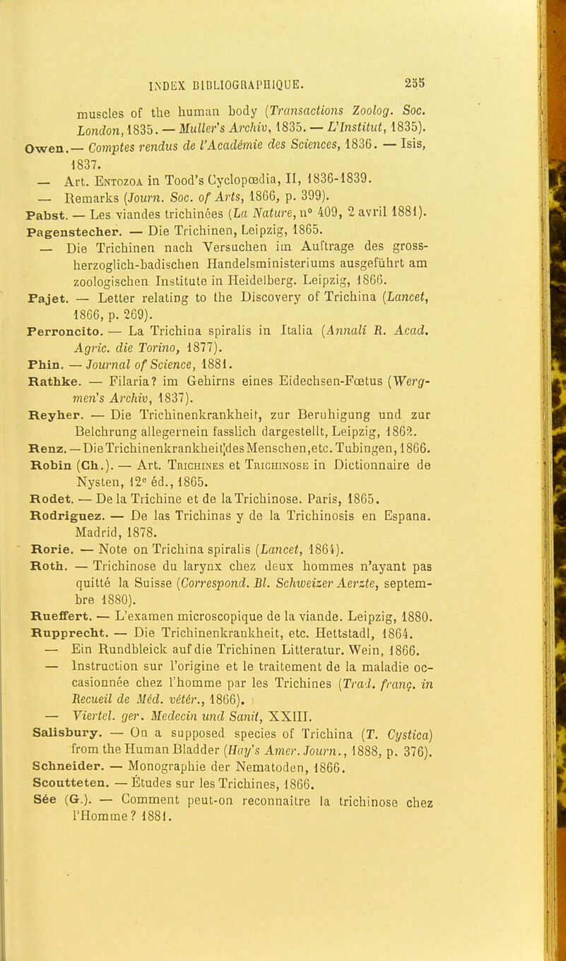 muscles of the human body {Transactions Zoolog. Soc. London, 1835. — MuUer's Archiv, 1835. — Ulnstitut, 1835). Owen.— Comptes rendus de l'Académie des Sciences, 1836. — Isis, 1837. — Art. Entozoa in Tood's Gyclopœclia, II, 1836-1839. — Remarks (Journ. Soc. of Arts, 1866, p. 399). Pabst. — Les viandes trichinées {La Nature, n 409, 2 avril 1881). Pagenstecher. — Die Trichinen, Leipzig, 1865. — Die Trichinen nach Versuchen im Auftrage des gross- herzoglicti-badischen Handelsministeriums ausgefiiiirt am zoologisctien Institute in Heidelberg. Leipzig, 1866. Pajet. — Letter relating to Ihe Discovery of Trichina {Lancet, 1866, p. 269). Perroncito. — La Trichina spiralis in Italia {An7iali R. Acad. Agric. die Torino, 1877). Phln. — Journal of Science, 1881. Rathke. — Filarla? im Gehirns eines Eidechsen-Fœtus {Wei'g- men's Archiv, 1837). Reyher. — Die Trichinenkrankheit, zur Beruhigung und zur Belchrung allegernein fasslich dargestelit, Leipzig, 186?.. Renz. —DieTrichinenkrankheil|des Menschen,etc. Tubingen, 1866. Robin (Ch.). — Art. Trichines et Trichinose in Dictionnaire de Nysten, 12« éd., 1865. Rodet. — De la Trichine et de la Trichinose. Paris, 1865. Rodriguez. — De las Trichinas y de la Trichinosis en Espana. Madrid, 1878. Rorie. — Note on Trichina spiralis {Lancet, 1864). Roth. — Trichinose du larynx chez deux hommes n'ayant pas quitté la Suisse {Correspond. Bl. Schweizer Aej'zte, septem- bre 1880). Rueffert. — L'examen microscopique de la viande. Leipzig, 1880. Rupprecht. — Die Trichinenkrankheit, etc. Hettstadl, 1864. — Ein Rundbleick auf die Trichinen Litleratur. Wein, 1866. — Instruction sur l'origine et le traitement de la maladie oc- casionnée chez rhomme par les Trichines {Trad. franc, in Recueil de Méd. vétér., 1866). : — Viertel. ger. Médecin und Sanii, XXIII. Salisbury. — On a supposed species of Trichina (T. Cystica) from the Human Bladder {Uay's Amer. Journ., 1888, p. 376). Schneider. — Monographie der Nematoden, 1866. Scoutteten. — Études sur les Trichines, 1866. Sée (G.). — Comment peut-on reconnaître la trichinose chez l'Homme? 1881.