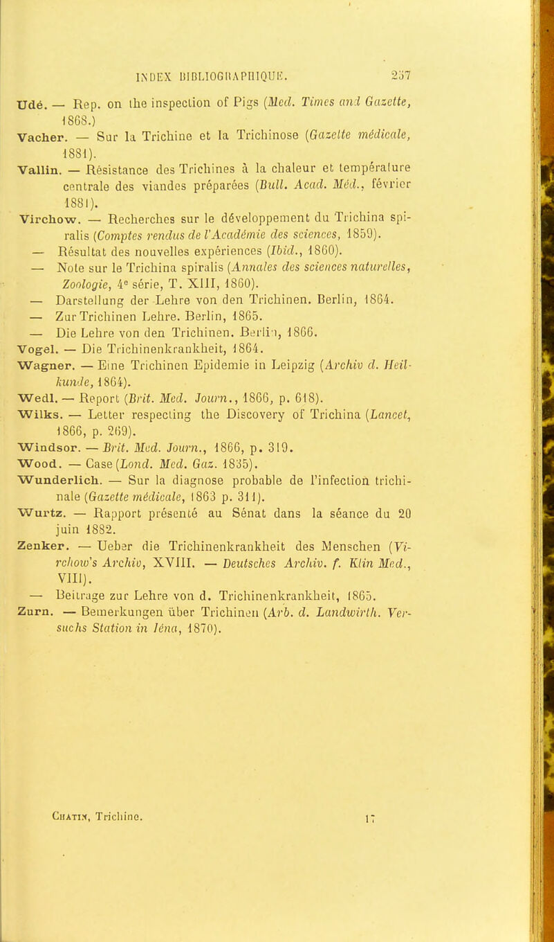 INDEX UIBL10GHAPI1IQUI':. 2j7 Udé. — Rep. on ihe inspection of Pigs (Mcd. Times and Gazette, 1868.) Vacher. — Sur la Trichine et la Trichinose [Gazette médicale, 1881). Vallin. — Résistance des Trichines à la chaleur et lempéralure Cfintrale des viandes préparées [Bull. Acad. Mcd., février 1881). Virchow. — Recherches sur le développement du Trichina spi- ralis {Comptes rendus de l'Académie des sciences, 1859). — Résultat des nouvelles expériences {Ibid., 1860). — Note sur le Trichina spiralis (Annales des sciences naturelles, Zoologie, 4« série, T. XllI, 1860). — Darstellung der Lehre von den Trichinen. Berlin, 1864. — Zur Trichinen Lehre. Berlin, 1865. — Die Lehre von den Trichinen. Berii i, 1866. Vogel. — Die Trichinenkrankheit, 1864. Wagner. — Eine Trichinen Epidémie in Leipzig [Archiv d. Heil- kunJe, 1864). Wedl. — Report {Brit. Mcd. Journ., 1866, p. 618). Wilks. — Letter respecling the Discovery of Trichina {Lancet, 1866, p. 269). Windsor. — Brit. Mcd. Journ., 1866, p. 319. Wood. —Case(Lond. Mcd. Gaz. 1835). Wunderlich. — Sur la diagnose probable de l'infection trichi- nale (Gazette médicale, 1863 p. 3M). Wurtz. — Rapport présenté au Sénat dans la séance du 20 juin 1882. Zenker. — Ueber die Trichinenkrankheit des Menschen (Vi- rchoiu's Archio, XVIIL — Deutsches Archiv. f. Klin Mcd., Vlll). — Beiirage zur Lehre von d. Trichinenkrankheit, 1865. Zurn. — Bemerkungen ùber Trichinen (Arb. d. Landwirlh. Ver- suchs Station in léna, 1870). Chati.h, Trichine. i: