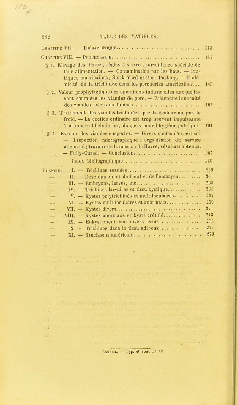 CiiAPirnE VII. — Thérapeutique 143 Chapithe VIII. — PiiopnïLAxiE 14) § I. Élevage des Porcs; règles à suivre ; surveillance spéciale de leur alimentation. — Contamination par les Rats. — Pra- tiques américaines; Stock-Yard et Pork-Packing, — Endé- micité de la tiiehinosc dans les porcheries américaines... 145 § 2. Valeur prophylactique des opérations industrielles auxquelles sont soumises les viandes de porc. — Prétendue innocuité des viandes salées ou fumées I6S § 3. Traitrment des viandes trichinées par la chaleur ou par le froid. — La coction ordinaire est trop souvent impuissante à atteindre l'helminthe ; dangers pour l'hygiène publique. 191 § 4. Examen des viandes suspectes. — Divers modes d'expertise. — Inspection micrographique ; organisation du service allemand; travaux de la mission du Havre, résultats obtenus. — Fully-Cured. — (Jonclusions 20 Index bibliographique 249 Planche 1. — Trichines sexuées 259 — 11. — Développement de l'œuf et de l'embryon 2G1 — III. — Embryons, larves, Ole 203 — IV. — Trichines larvaires cl tissu kystique 205 — V. — Kystes polylrichinés et multiloculaires. 207 VI. — Kystes multiloculaires et anormaux 209 — VU. — Kystes divers 211 — \'III. — Kystes anormaux et kyste crélifié 273 — IX. — Enkyslement dans divers tissus .' 275 — X. - Trichines dans le tissu adipeux 277 XI. — Saucissons américains 279 CoKuiiiL. ijp. cl slêr. CnrTi:.