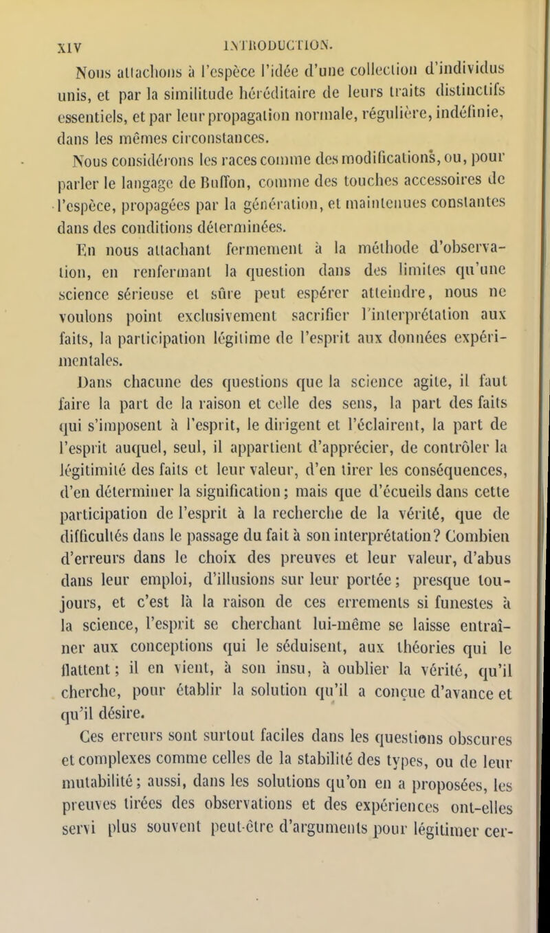 Nous attachons à l'espèce l'idée d'une collection d'individus unis, et par la similitude héréditaire de leurs traits distinclifs essentiels, et par leur propagation normale, régulière, indéfinie, dans les mêmes circonstances. Nous considérons les races comme des modifications, ou, pour parler le langage de Ruiïon, comme des touches accessoires de l'espèce, propagées par la génération, et maintenues constantes dans des conditions déterminées. En nous attachant fermement à la méthode d'observa- lion, en renfermant la question dans dos limites qu'une science sérieuse et sûre peut espérer atteindre, nous ne voulons point exclusivement sacrifier l'interprétation aux faits, la participation légitime de l'esprit aux données expéri- mentales. Dans chacune des questions que la science agile, il faut faire la part de la raison et celle des sens, la pari des faits qui s'imposent à l'esprit, le dirigent et ('éclairent, la part de l'esprit auquel, seul, il appartient d'apprécier, de contrôler la légitimité des faits et leur valeur, d'en tirer les conséquences, d'en déterminer la signification ; mais que d'écueils dans cette participation de l'esprit à la recherche de la vérité, que de difficultés dans le passage du fait à son interprétation? Combien d'erreurs dans le choix des preuves et leur valeur, d'abus dans leur emploi, d'illusions sur leur portée ; presque tou- jours, et c'est là la raison de ces errements si funestes à la science, l'esprit se cherchant lui-même se laisse entraî- ner aux conceptions qui le séduisent, aux théories qui le llattent; il en vient, à son insu, à oublier la vérité, qu'il cherche, pour établir la solution qu'il a conçue d'avance et qu'il désire. Ces erreurs sont surtout faciles dans les questions obscures et complexes comme celles de la stabilité des types, ou de leur mutabilité; aussi, dans les solutions qu'on en a proposées, les preuves tirées des observations et des expériences ont-elles servi plus souvent peut cire d'arguments pour légitimer cer-