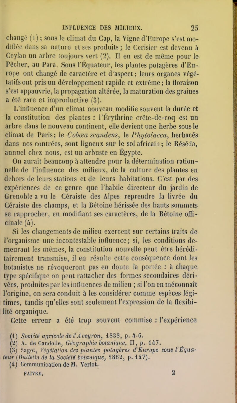 changé (i) ; sous le climat du Cap, la Vigne d'Europe s'est mo- difiée dans sa nature et ses produits; le Cerisier est devenu à Ceylan un arbre toujours vert (2). Il en est de même pour le Pêcher, au Para. Sous l'Equateur, les plantes potagères d'Eu- rope ont changé de caractère et d'aspect; leurs organes végé- tatifs ont pris un développement rapide et extrême; la floraison s'est appauvrie, la propagation altérée, la maturation des graines a été rare et improductive (3). L'influence d'un climat nouveau modifie souvent la durée et la constitution des plantes : PÉrythrine crêle-de-coq est un arbre dans le nouveau continent, elle devient une herbe sous le climat de Paris; le Cobœa scandons, le Phytolacca, herbacés dans nos contrées, sont ligneux sur le sol africain; le Réséda, annuel chez nous, est un arbuste en Egypte. On aurait beaucoup à attendre pour la détermination ration- nelle de l'influence des milieux, de la culture des plantes en dehors de leurs stations et de leurs habitations. C'est par des expériences de ce genre que l'habile directeur du jardin de Grenoble a vu le Céraiste des Alpes reprendre la livrée du Céraiste des champs, et la Bétoine hérissée des hauts sommets se rapprocher, en modifiant ses caractères, de la Bétoine offi- cinale [h). Si les changements de milieu exercent sur certains traits de l'organisme une incontestable influence; si, les conditions de- meurant les mêmes, la constitution nouvelle peut être hérédi- tairement transmise, il en résulte cette conséquence dont les botanistes ne révoqueront pas en doute la portée : à chaque type spécifique on peut rattacher des formes secondaires déri- vées, produites par les influences de milieu ; si l'on en méconnaît l'origine, on sera conduit à les considérer comme espèces légi- times, tandis qu'elles sont seulement l'expression de la flexibi- lité organique. Cette erreur a été trop souvent commise : l'expérience (1) Société agricole de l'Aveyron, 1838, p. 4-6. (2) A. de Candolle, Géographie botanique, II, p. 147. (3) Sagot, Végétation des plantes potagères d'Europe sous l'Équa- teur (Bulletin de la Société botanique, 1862, p. 147). (4) Communication de M. Verlot. FAIVKE. 2