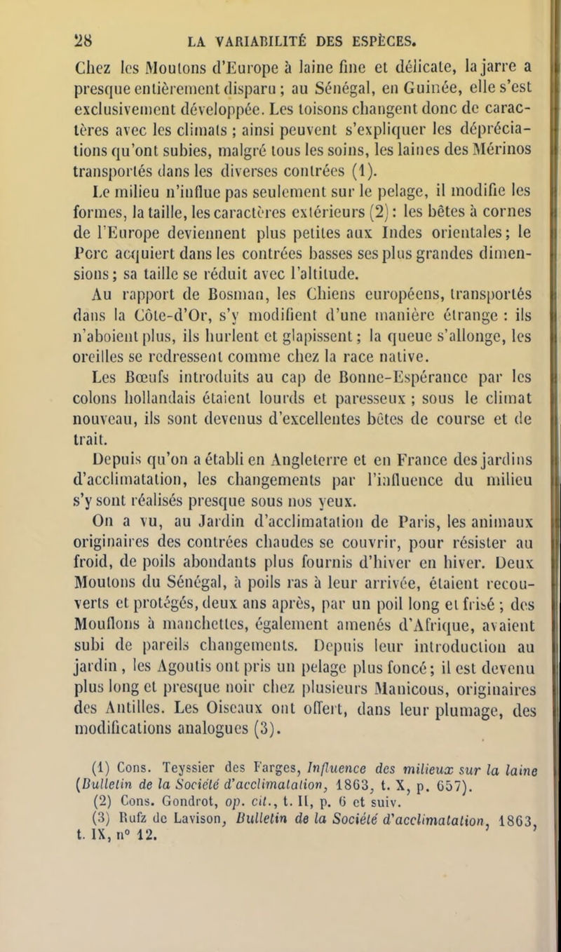 Chez les Moulons d'Europe à laine fine et délicate, la jarre a presque entièrement disparu ; au Sénégal, en Guinée, elle s'est exclusivement développée. Les toisons changent donc de carac- tères avec les climats ; ainsi peuvent s'expliquer les déprécia- tions qu'ont subies, malgré tous les soins, les laines des Mérinos transportés dans les diverses contrées (1). Le milieu n'influe pas seulement sur le pelage, il modifie les formes, la taille, les caractères extérieurs (2) : les bêtes à cornes de l'Europe deviennent plus petites aux Indes orientales ; le Porc acquiert dans les contrées basses ses plus grandes dimen- sions; sa taille se réduit avec l'altitude. Au rapport de Bosman, les Chiens européens, transportés dans la Côle-d'Or, s'y modifient d'une manière étrange : ils n'aboient plus, ils hurlent et glapissent ; la queue s'allonge, les oreilles se redressent comme chez la race native. Les Bœufs introduits au cap de Bonne-Espérance par les colons hollandais étaient lourds et paresseux ; sous le climat nouveau, ils sont devenus d'excellentes bètes de course et de trait. Depuis qu'on a établi en Angleterre et en France des jardins d'acclimatation, les changements par l'influence du milieu s'y sont réalisés presque sous nos yeux. On a vu, au Jardin d'acclimatation de Paris, les animaux originaires des contrées chaudes se couvrir, pour résister au froid, de poils abondants plus fournis d'hiver en hiver. Deux Moutons du Sénégal, à poils ras à leur arrivée, étaient recou- verts et protégés, deux ans après, par un poil long et frisé ; des Mouflons à manchettes, également amenés d'Afrique, avaient subi de pareils changements. Depuis leur introduction au jardin , les Agoutis ont pris un pelage, plus foncé; il est devenu plus long et presque noir chez plusieurs Manicous, originaires des Antilles. Les Oiseaux ont offert, dans leur plumage, des modifications analogues (3). (1) Cons. Teyssier des Farges, Influence des milieux sur la laine {Bulletin de la Société d'acclimatation, 1863, t. X, p. 657). (2) Cons. Gondrot, op. cit., t. Il, p. (i et suiv. (3) Rufz de Lavison, Bulletin de la Société d'acclimatation, 1863, t. IX, n° 12.