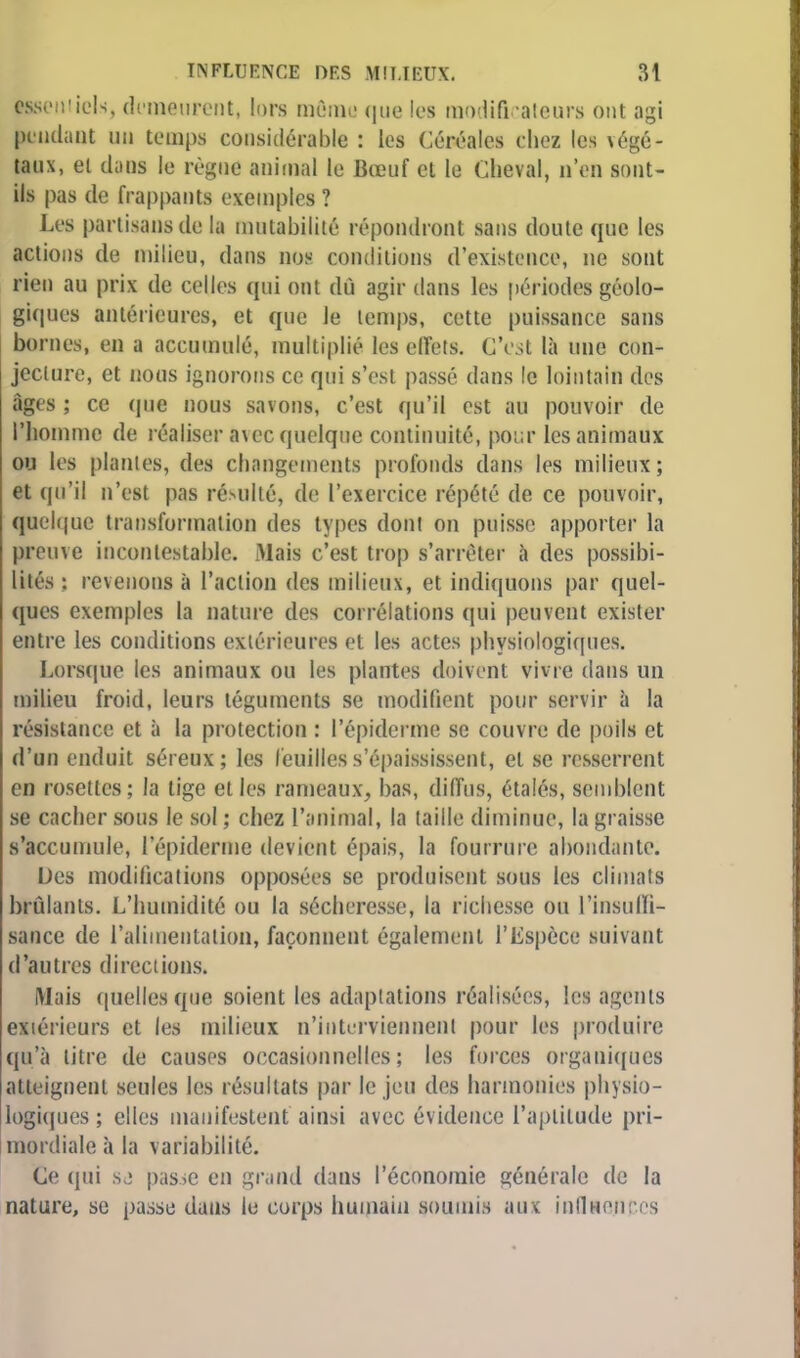 (■seniicls, demeurent, lors même que les modificateurs ont agi pendant un temps considérable : les Céréales chez les végé- taux, el dans le règne animal le Bœuf cl le Cheval, n'en sont- ils pas de frappant! exemples ? Les partisans de la mutabilité répondront sans doute que les actions de milieu, dans nos conditions d'existence, ne sont rien au prix de celles qui ont dû agir dans les périodes géolo- giques antérieures, et que le temps, cette puissance sans bornes, en a accumulé, multiplié les effets. C'est là une con- jecture, et nous ignorons ce qui s'est passé dans le lointain des âges ; ce que nous savons, c'est qu'il est au pouvoir de l'homme de réaliser avec quelque continuité, pour les animaux ou les piaules, des changements profonds dans les milieux; et qu'il n'est pas résulté, de l'exercice répété de ce pouvoir, quelque transformation des types dont on puisse apporter la preuve incontestable. Mais c'est trop s'arrêter à des possibi- lités : revenons à l'action des milieux, et indiquons par quel- ques exemples la nature des corrélations qui peuvent exister entre les conditions extérieures et les actes physiologiques. Lorsque les animaux ou les plantes doivent vivre dans un milieu froid, leurs téguments se modifient pour servir à la résistance et à la protection : l'épiderme se couvre de poils et d'un enduit séreux; les feuilles s'épaississent, el se resserrent en rosettes; la lige elles rameaux, bas, diffus, étalés, semblent se cacher sous le sol ; chez l'animal, la taille diminue, la graisse s'accumule, l'épiderme devient épais, la fourrure abondante. Des modifications opposées se produisent sous les climats brûlants. L'humidité ou la sécheresse, la richesse ou l'insulli- sance de l'alimentation, façonnent également l'Espèce suivant d'autres directions. Mais quelles que soient les adaptations réalisées, les agents extérieurs et les milieux n'interviennent pour les produire qu'à litre de causes occasionnelles; les forces organiques atteignent seules les résultats par le jeu des harmonies physio- logiques ; elles manifestent ainsi avec évidence L'aptitude pri- mordiale à la variabilité. Ce qui se passe en grand dans l'économie générale de la nature, se passe dans le corps humain soumis aux influences