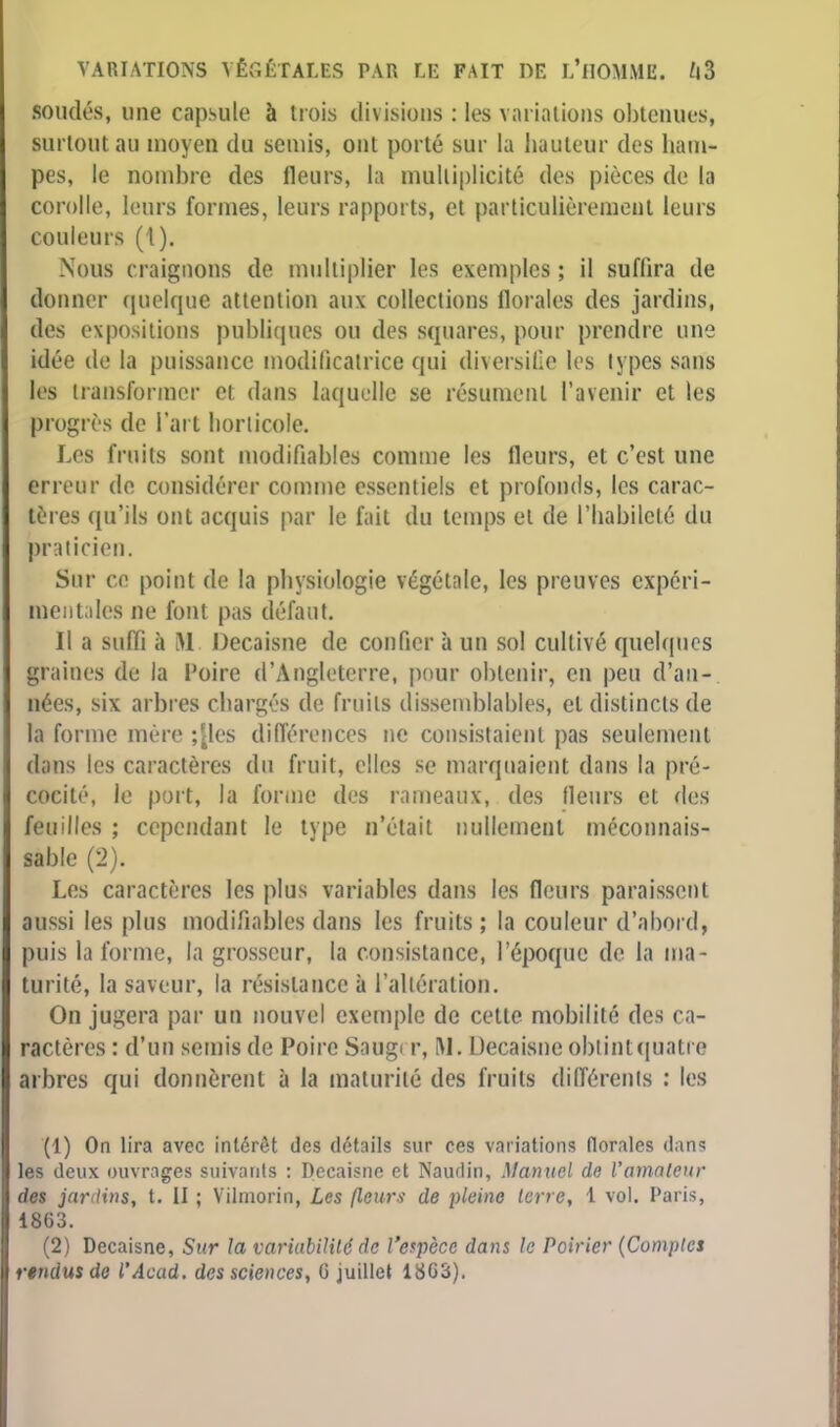 soudés, une capsule à trois divisions : les variations obtenu*»* surtout a» moyen du semis, ont porté sur la hauteur des ham- pes, le nombre des Heurs, la multiplicité des pièces de la corolle, leurs formes, leurs rapports, et particulièrement leurs couleurs (l). Nous craignons de multiplier les exemples ; il suffira de donner quelque attention aux collections florales des jardins, des expositions publiques ou des squares, pour prendre une idée de la puissance modificatrice qui diversifie les types sans les transformer et dans laquelle se résument l'avenir et les progrès de l'art horticole. Les fruits sont modifiables comme les fleurs, et c'est une erreur de considérer comme essentiels et profonds, les carac- tères qu'ils ont acquis par le fait du temps et de l'habileté du praticien. Sur ce point de la physiologie végétale, les preuves expéri- mentales ne font pas défaut. Il a suffi à M. Décaisse de confier à un sol cultivé quelques graines de la l'oire d'Angleterre, pour obtenir, en peu d'an- nées, six arbres chargés de fruits dissemblables, et distincts de la forme mère ;|les différences ne consistaient pas seulement dans les caractères du fruit, elles se marquaient dans la pré- cocité, le port, la forme des rameaux, des fleurs et des feuilles ; cependant le type n'était nullement méconnais- sable (2). Les caractères les plus variables dans les fleurs paraissent aussi les plus modifiables dans les fruits ; la couleur d'abord, puis la forme, la grosseur, la consistance, l'époque de la ma- turité, la saveur, la résistance à l'alléralion. On jugera par un nouvel exemple de cette mobilité des ca- ractères : d'un semis de Poire Saugi r, M. Uecaisne obtint quatre arbres qui donnèrent à la maturité des fruits différents : les (1) On lira avec intérêt des détails sur ces variations florales dans les deux ouvrages suivants : Deeaisne et Naudin, Manuel de l'amateur des jardins, t. II ; Vilmorin, Les (leurs de pleine terre, 1 vol. Paris, 18G3. (2) Deeaisne, Sur la variabilité de l'espèce dans le Poirier (Comptes rendus de l'Acad. des sciences, G juillet 18G3).