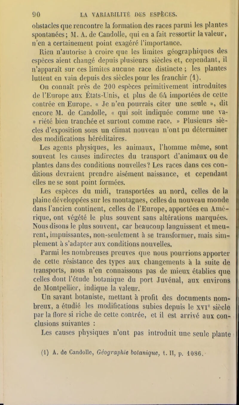 obstacles que rencontre la formation des races parmi les plantes spontanées; M. A. de Candolle, qui en a fait ressortir la valeur, n'en a certainement point exagéré l'importance. Rien n'autorise à croire que les limites géographiques des espèces aient changé depuis plusieurs siècles et, cependant, il n'apparaît sur ces limites aucune race distincte ; les plantes luttent en vain depuis des siècles pour les franchir (1). On connaît près de 200 espèces primitivement introduites de l'Europe aux Étals-Unis, et plus de GZi importées de celte contrée en Europe. « Je n'en pourrais citer une seule », dit encore M. de Candolle, « qui soit indiquée comme une va- » riété bien tranchée et surtout comme race. » Plusieurs siè- cles d'exposition sous un climat nouveau n'ont pu déterminer des modifications héréditaires. Les agents physiques, les animaux, l'homme même, sont souvent les causes indirectes du transport d'animaux ou de plantes dans des conditions nouvelles? Les races dans ces con- ditions devraient prendre aisément naissance, et cependant elles ne se sont point formées. Les espèces du midi, transportées au nord, celles de la plaine développées sur les montagnes, celles du nouveau monde dans l'ancien continent, celles de l'Europe, apportées en Amé- rique, ont végété le plus souvent sans altérations marquées. Nous disons le plus souvent, car beaucoup languissent et meu- rent, impuissantes, non-seulement à se transformer, mais sim- plement à s'adapter aux conditions nouvelles. Tarini les nombreuses preuves que nous pourrions apporter de cette résistance des types aux changements à la suite de transsports, nous n'en connaissons pas de mieux établies que celles dont l'étude botanique du port Juvénal, aux environs de Montpellier, indique la valeur. Un savant botaniste, mettant à profit des documents nom- breux, a étudié les modifications subies depuis le xvic siècle par la flore si riche de cette contrée, et il est arrivé aux con- clusions suivantes : Les causes physiques n'ont pas introduit une seule plante (1) A. de Candolle, Géographie botanique, t. II, p. 1086.