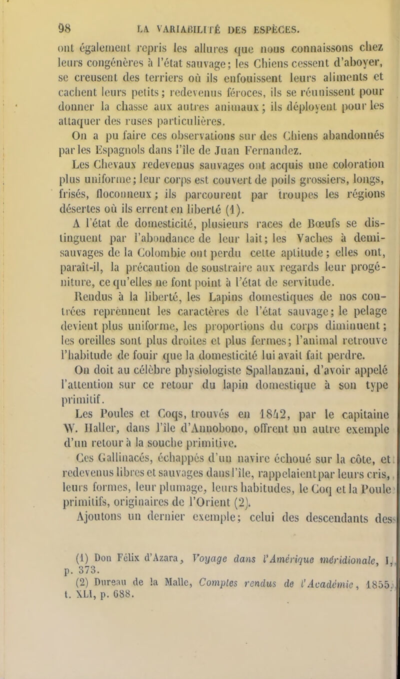 oui également repris les allures que nous connaissons chez leurs congénères à l'état sauvage; les Chiens cessent d'aboyer, se creusent des terriers où ils enfouissent leurs aliments et cachent leurs petits; redevenus féroces, ils se réunissent pour donner la chasse aux autres animaux; ils déployenl pour les attaquer des ruses particulières. On a pu faire ces observations sur des Chiens abandonnés parles Espagnols dans l'île de Juan Fernandez. Les Chevaux redeveuus sauvages ont acquis une coloration plus uniforme; leur corps est couvert de poils grossiers, longs, frisés, floconneux ; ils parcourent par troupes les régions désertes où ils errent en liberté (1). A l'état de domesticité, plusieurs races de Bœufs se dis- tinguent par l'abondance de leur lait; les Vaches à demi- sauvages de la Colombie onl perdu cette aptitude; elles ont, paraît-il, la précaution de soustraire aux regards leur progé- niture, ce qu'elles ne font point à l'état de servitude. Rendus à la liberté, les Lapins domestiques de nos con- trées reprennent les caractères de l'état sauvage; le pelage devient plus uniforme, les proportions du corps diminuent; les oreilles sont plus droites et plus fermes; l'animal retrouve l'habitude de fouir que la domesticité lui avait fait perdre. On doit au célèbre physiologiste Spallanzani, d'avoir appelé l'attention sur ce retour du lapin domestique à son type primitif. Les Poules et Coqs, trouvés en 18Û2, par le capitaine W. Haller, dans l'île d'Annobono, offrent un autre exemple d'un retour à la souche primitive. Ces Gallinacés, échappés d'un navire échoué sur la côte, et redevenus libres et sauvages dans l'île, rappelaient par leurs cris, leurs formes, leur plumage, leurs habitudes, le Coq et la Poule primitifs, originaires de l'Orient (2). Ajoutons un dernier exemple; celui des descendants des (1) Don Félix d'Azara, Voyage dans l'Amérique méridionale, L p. 373. (2) Dnrenu de la Malle, Comples rendus de l'Académie, 1855. t. \H, p. 688.