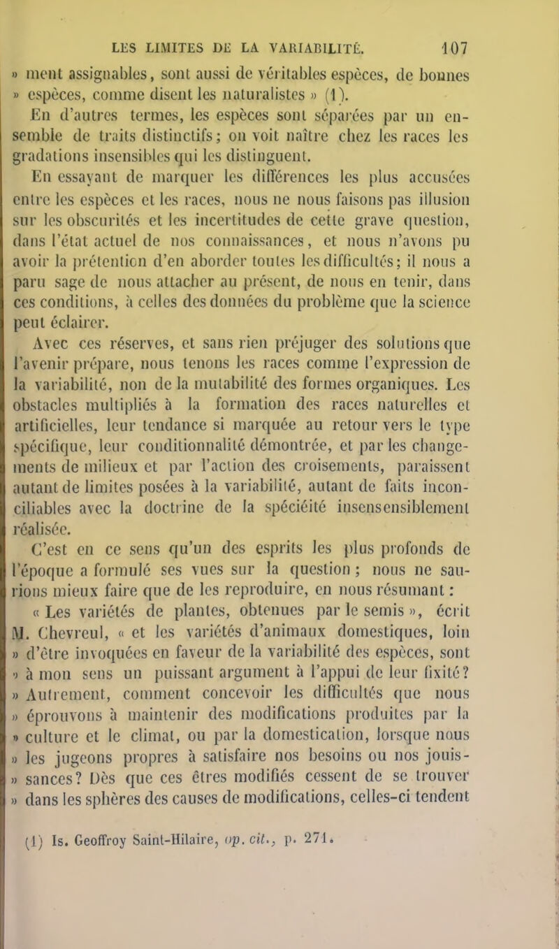 » mcnl assignables, sont aussi de véritables espèces, de bounes » espèces, comme disent les naturalistes » (\). En d'autres termes, les espèces sont séparées par un en- semble de tr.iits dislinclifs; on voit naître chez les races les gradations insensibles qui les distinguent. En essayant de marquer les différences les plus accusées entre les espèces et les races, nous ne nous faisons pas illusion sur les obscurités et les incertitudes de cette grave question, dans l'étal actuel de nos connaissances, et nous n'avons pu avoir la prétention d'en aborder toutes les difficultés; il nous a paru sage de nous attacher au présent, de nous en tenir, dans ces conditions, à celles des données du problème que la science peut éclairer. Avec ces réserves, et sans rien préjuger des solutions que l'avenir prépare, nous tenons les races comme l'expression de la variabilité, non delà mutabilité des formes organiques. Les obstacles multipliés à ta formation des races naturelles et artificielles, leur tendance si marquée au retour vers le type spécifique, leur conditionnante démontrée, et par les change- ments de milieux et par l'action des croisements, paraissent autant de limites posées à la variabilité, autant de faits incon- ciliables avec la doctrine de la spéciéité inscnsensiblcmenl réalisée. C'est en ce sens qu'un des esprits les plus profonds de BSêpoque a formulé ses vues sur la question ; nous ne sau- rions mieux faire que de les reproduire, en nous résumant : «Les variétés de plantes, obtenues par le semis », écrit M. Chevrcul, <■ et les variétés d'animaux domestiques, loin » d'être invoquées en faveur de la variabilité des espèces, sont •> à mon sens un puissant argument à l'appui de leur fixité? » Autrement, comment concevoir les difficultés que nous » éprouvons à maintenir des modifications produites par la » culture et le climat, ou par la domestication, lorsque nous » les jugeons propres à satisfaire nos besoins ou nos jouis- » sauces? Dès que ces êtres modifiés cessent de se trouver » dans les sphères des causes de modifications, celles-ci tendent (1) Is. Geoffroy Sainl-Hilaire, op. cit., p. 271.