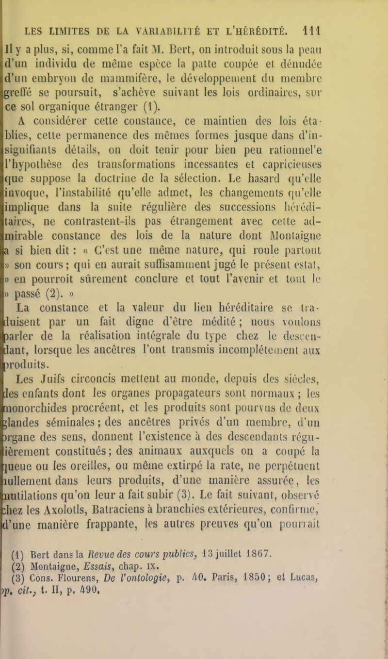 Il y a plus, si, comme l'a fait M. Bert, on introduit sous la peau d'un individu de même espèce la patte coupée el dénudée d'un embryon de mammifère, le développement du membre greffé se poursuit, s'achève suivant les lois ordinaires, sur ce sol organique étranger (l). A considérer cette constance, ce maintien des lois éta- blies, cette permanence des mêmes formes jusque dans d'in- signifiants détails, on doit tenir pour bien peu rationncl'e l'hypothèse des transformations incessantes et capricieuses (|uc suppose la doctrine de la sélection. Le hasard qu'elle invoque, l'instabilité qu'elle admet, les changements qu'elle implique dans la suite régulière des successions hérédi- taires, ne contrastent-ils pas étrangement avec cette ad- mirable constance des lois de la nature dont Montaigne a si bien dit : « C'est une même nature, qui roule partout » son cours; qui en aurait suffisamment jugé le présent estai, » en pourroit sûrement conclure et tout l'avenir et tout le » passé (2). » La constance et la valeur du lien héréditaire se ira- [.luisent par un fait digne d'être médité ; nous voulons )arler de la réalisation intégrale du type chez le descen- dant, lorsque les ancêtres l'ont transmis incomplètement aux woduits. Les Juifs circoncis mettent au monde, depuis des siècles, [les enfants dont les organes propagateurs sont normaux ; les monorchides procréent, et les produits sont pourvus de deux jlandes séminales ; des ancêtres privés d'un membre, d'un )rgane des sens, donnent l'existence à des descendants régu- ièrement constitués ; des animaux auxquels on a coupé la ]ueue ou les oreilles, ou même extirpé la rate, ne perpétuent îullemcnt dans leurs produits, d'une manière assurée, les nutilalions qu'on leur a fait subir (3). Le fait suivant, observé ;hez les Axolotls, Batraciens à branchies extérieures, confirme, d'une manière frappante, les autres preuves qu'on pourrait (1) Bert dans la Revue des cours publics, 13 juillet 1867. (2) Montaigne, Essais, chap. IX. (3) Cons. Flourens, De l'ontologie, p. AO. Paris, 1850; et Lucas, )p, cit., t. II, p. 490.