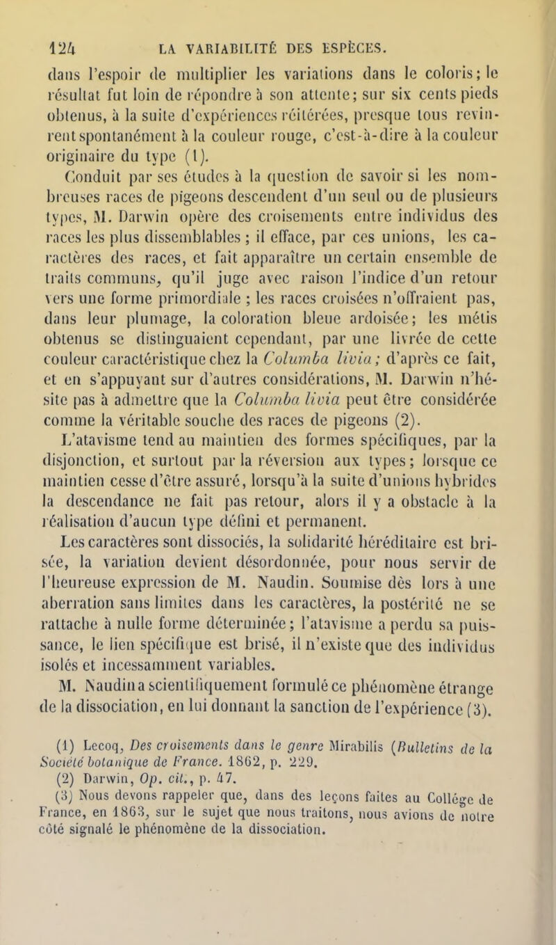 dans l'espoir de multiplier les variations dans le coloris; le résultat fut loin de répondre a son attente; sur six cents pieds obtenus, à la suite d'expériences réitérées, presque tous revin- rent spontanément à la couleur rouge, c'est-à-dire à la couleur originaire du type (l). Conduit par ses études à la question de savoir si les nom- breuses races de pigeons descendent d'un seul ou de plusieurs types, M. Darwin opère des croisements entre individus des races les plus dissemblables ; il efface, par ces unions, les ca- ractères des races, et fait apparaître un certain ensemble de traits communs, qu'il juge avec raison l'indice d'un retour vers une forme primordiale ; les races croisées n'offraient pas, dans leur plumage, la coloration bleue ardoisée; les métis obtenus se distinguaient cependant, par une livrée de cette couleur caractéristique chez la Columba livia; d'après ce fait, et en s'appuyant sur d'autres considérations, M. Darwin n'hé- site pas à admettre que la Columhi livia peut être considérée comme la véritable souche des races de pigeons (2). L'atavisme tend au maintien des formes spécifiques, par la disjonction, et surtout parla réversion aux types; lorsque ce maintien cesse d'être assuré, lorsqu'à la suite d'unions hybrides la descendance ne fait pas retour, alors il y a obstacle à la réalisation d'aucun type défini et permanent. Les caractères sont dissociés, la solidarité héréditaire est bri- sée, la variation devient désordonnée, pour nous servir de l'heureuse expression de M. Naudin. Soumise dès lors à une aberration sans limites dans les caractères, la postérité ne se rattache à nulle forme déterminée; l'atavisme a perdu sa puis- sance, le lien spécifique est brisé, il n'existe que des individus isoles et incessamment variables. M. Naudina scientifiquement, formulé ce phénomène étrange de la dissociation, en lui donnant la sanction de l'expérience (3). (1) Lecoq, Des croisements dans le genre Mirabilis {Bulletins de la Société botanique de France. 18(32, p. 229. (2) Darwin, Op. cit., p. Ixl. (3) Nous devons rappeler que, dans des leçons faites au Collège de France, en 1863, sur le sujet que nous traitons, nous avions de notre côté signalé le phénomène de la dissociation.