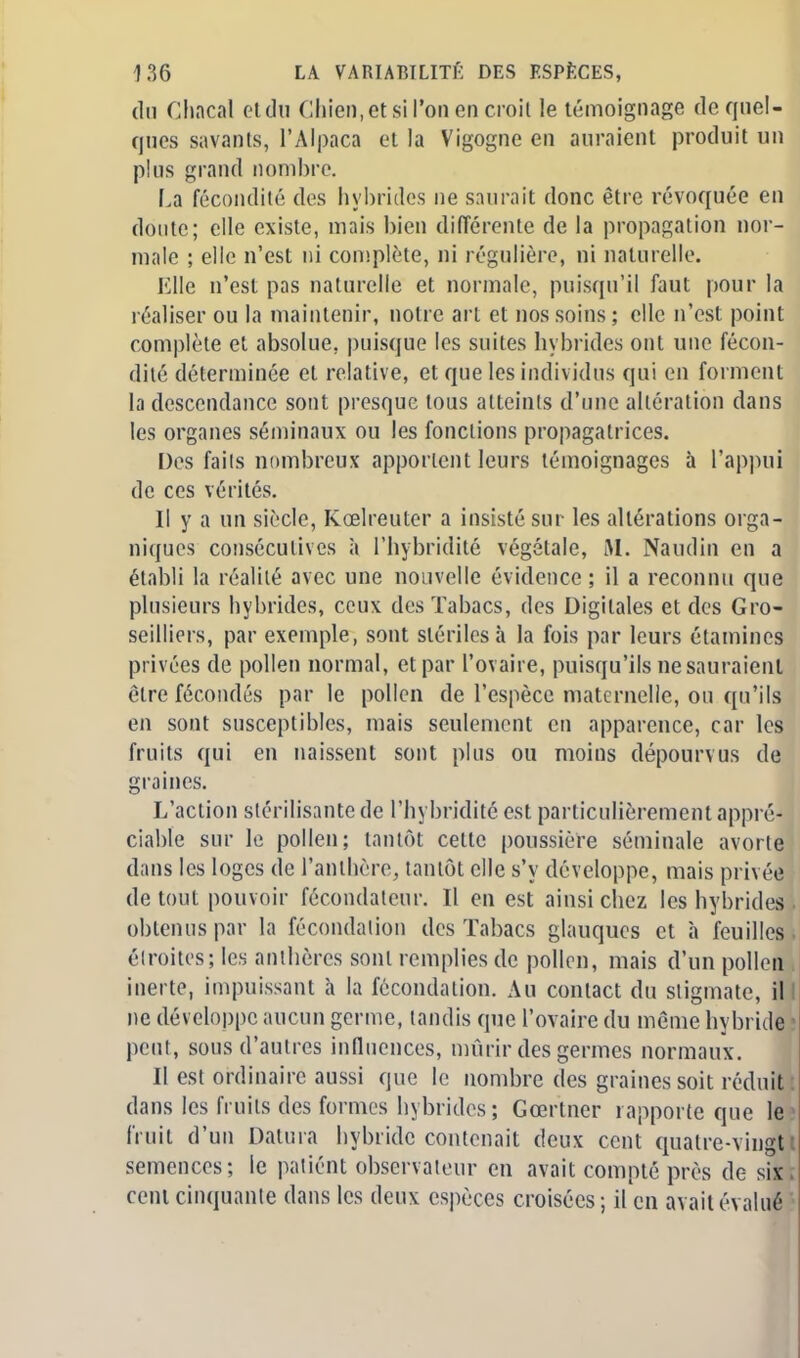 du Chacal etdu Chien, et si l'on en croit le témoignage de quel- ques savants, l'Alpaca et la Vigogne en auraient produit un plus grand nombre. La fécondité des hybrides ne saurait donc être révoquée en doute; elle existe, mais bien différente de la propagation nor- male ; elle n'est ni complète, ni régulière, ni naturelle. Elle n'est pas naturelle et normale, puisqu'il faut pour la réaliser ou la maintenir, notre art et nos soins ; elle n'est point complète et absolue, puisque les suites hybrides ont une fécon- dité déterminée et relative, et que les individus qui en forment la descendance sont presque tous atteints d'une altération dans les organes séminaux ou les fonctions propagatrices. Des fails nombreux apportent leurs témoignages à l'appui de ces vérités. Il y a un siècle, Kœlreuter a insisté sur les altérations orga- niques consécutives à l'hybridité végétale, M. Naudin en a établi la réalité avec une nouvelle évidence ; il a reconnu que plusieurs hybrides, ceux des Tabacs, des Digitales et des Gro- seilliers, par exemple, sont stériles à la fois par leurs étamines privées de pollen normal, et par l'ovaire, puisqu'ils ne sauraient être fécondés par le pollen de l'espèce maternelle, ou qu'ils en sont susceptibles, mais seulement en apparence, car les fruits qui en naissent sont plus ou moins dépourvus de graines. L'action stérilisante de l'hybridité est particulièrement appré- ciable sur le pollen; tantôt cette poussière séminale avorte dans les loges de l'anthère, tantôt elle s'y développe, mais privée de tout pouvoir fécondateur. Il en est ainsi chez les hybrides . obtenus par la fécondation des Tabacs glauques et a feuilles ■ étroites; les anthères sont remplies de pollen, mais d'un pollen . inerte, impuissant à la fécondation. Au contact du stigmate, il ne développe aucun germe, tandis que l'ovaire du môme hybride ! peut, sous d'autres influences, mûrir des germes normaux. Il est ordinaire aussi que le nombre des graines soit réduit: dans les fruits des formes hybrides; Gœrtner rapporte que le fruit d'un Datura hybride contenait deux cent quatre-vingt semences; le patient observateur en avait compté près de six cent cinquante dans les deux espèces croisées; il en avait évalué