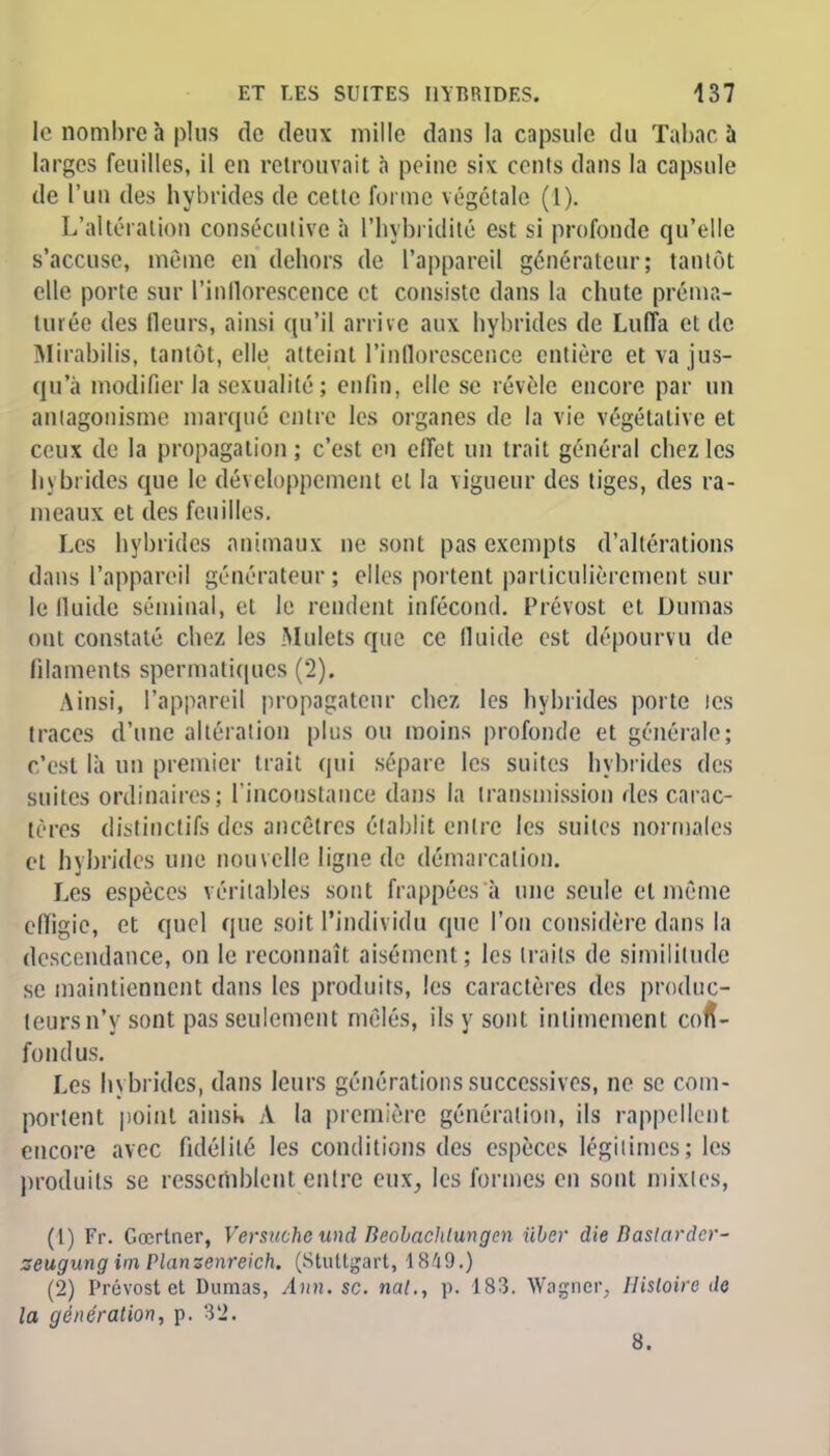 le nombre à plus de deux mille dans la capsule du Tabac à larges feuilles, il en retrouvait a peine six cents dans la capsule de l'un des hybrides de cette forme végétale (1). L'altération consécutive à L'hybridité est si profonde qu'elle s'accuse, même en dehors de l'appareil générateur; tantôt elle porte sur rinllorescence et consiste dans la chute préma- turée des fleurs, ainsi qu'il arrive aux hybrides de Luffa et de Mirabilis, tantôt, elle atteint l'inflorescence entière et va jus- qu'à modifier la sexualité; enfin, elle se révèle encore par un antagonisme marqué entre les organes de la vie végétative et ceux de la propagation; c'est en effet un trait général chez les hybrides que le développement cl la vigueur des tiges, des ra- meaux et des feuilles. Les hybrides animaux ne sont pas exempts d'altérations dans l'appareil générateur; elles portent particulièrement sur le fluide séminal, et le rendent infécond. Prévost et Dumas ont constaté chez les Mulets que ce fluide est dépourvu de filaments spermatiques (2). Ainsi, l'appareil propagateur chez les hybrides porte les traces d'une altération plus ou moins profonde et générale; c'est là un premier trait qui sépare les suites hybrides des suites ordinaires; l'inconstance dans la transmission des carac- tères distioctifs des ancêtres établit entre les suites normales et hybrides une nouvelle ligne de démarcation. Les espèces véritables sont frappées à une seule et même effigie, et quel que soit l'individu que l'on considère dans la descendance, on le reconnaît aisément; les traits de similitude se maintiennent dans les produits, les caractères des produc- teurs n'y sont pas seulement mêlés, ils y sont intimement con- fondus. Les hybrides, dans leurs générations successives, ne se com- portent point ainsi» À la première génération, ils rappellent encore avec fidélité les conditions des espèces légitimes; les produits se ressemblent entre eux, les formes en sont mixtes, (t) Fr. Gœrtner, Versuchc und lieobaclilungcn Hier die Bastarder- zeugung im Planzenreich. (Stuttgart, 1849.) (2) Prévost et Dumas, Ann. se. nat., p. 183. Wagner, Ilisloirc de la génération, p. 32. 8.