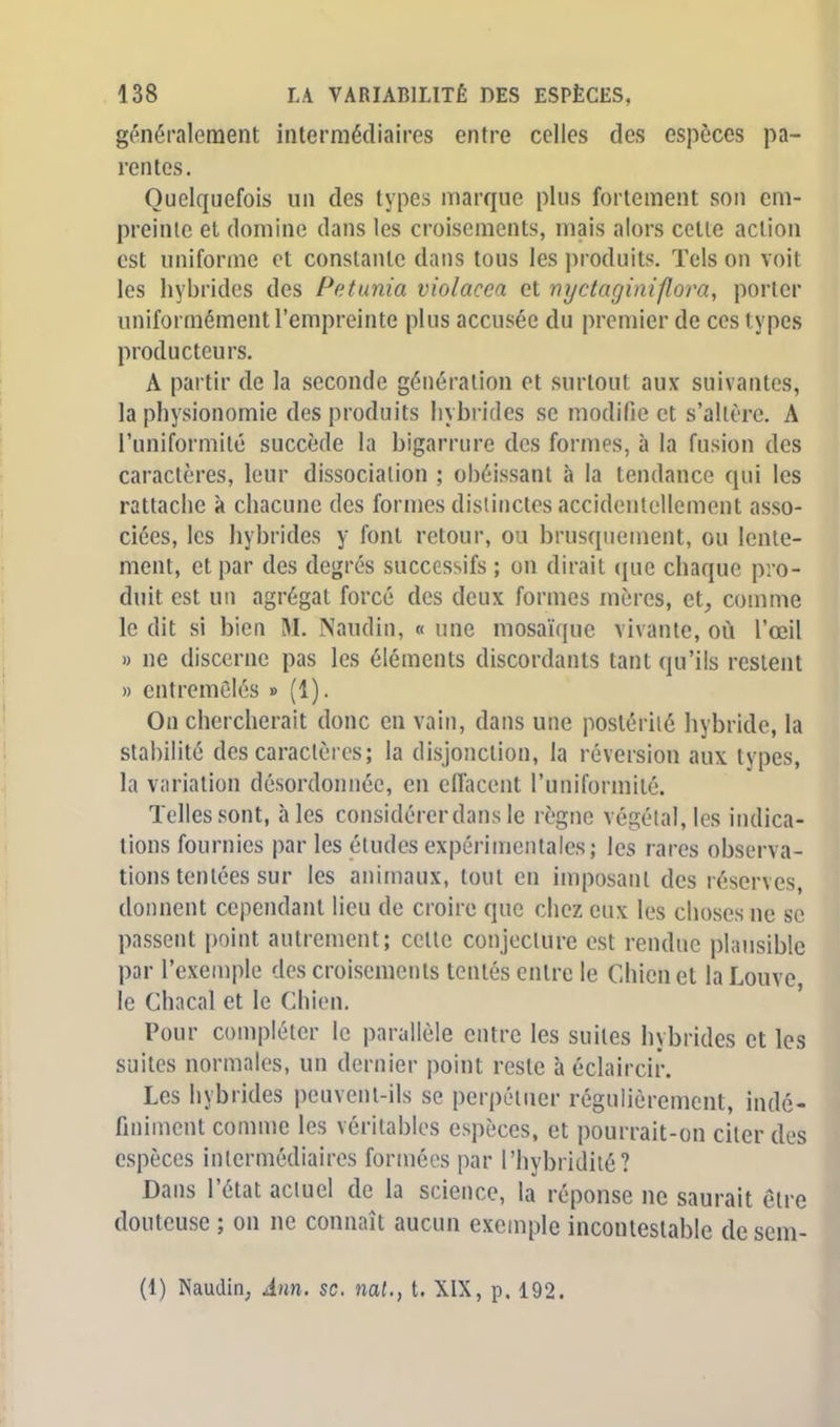 généralement intermédiaires entre celles des espèces pa- rentes. Quelquefois un des types marque plus fortement son em- preinte et domine dans les croisements, mais alors cette action est uniforme et constante dans tous les produits. Tels on voit les hybrides des Pétunia violacca et nyctaginifîora, porter uniformément l'empreinte plus accusée du premier de ces types producteurs. A partir de la seconde génération et surtout aux suivantes, la physionomie des produits hybrides se modifie et s'altère. A l'uniformité succède la bigarrure des formes, à la fusion des caractères, leur dissociation ; obéissant à la tendance qui les rattache à chacune des formes distinctes accidentellement asso- ciées, les hybrides y font retour, ou brusquement, ou lente- ment, et par des degrés successifs ; on dirait que chaque pro- duit est un agrégat forcé des deux formes mères, et, comme le dit si bien M. Naudin, « une mosaïque vivante, où l'œil » ne discerne pas les éléments discordants tant qu'ils restent » entremêlés » (1). On chercherait donc en vain, dans une postérité hybride, la stabilité des caractères; la disjonction, la réversion aux types, la variation désordonnée, en effacent l'uniformité. Telles sont, aies considérer dans le règne végétal, les indica- tions fournies par les études expérimentales; les rares observa- tions tentées sur les animaux, tout en imposant des réserves, donnent cependant lieu de croire que chez eux les choses ne se passent point autrement; celle conjecture est rendue plausible par l'exemple des croisements tentés entre le Chien et la Louve, le Chacal et le Chien. Pour compléter le parallèle entre les suites hybrides et les suites normales, un dernier point reste à éclaircir. Les hybrides peuvent-ils se perpétuer régulièrement, indé- finiment comme les véritables espèces, et pourrait-on citer des espèces intermédiaires formées par l'hybridiié? Dans l'état actuel de la science, la réponse ne saurait être douteuse ; on ne connaît aucun exemple incontestable de sem-