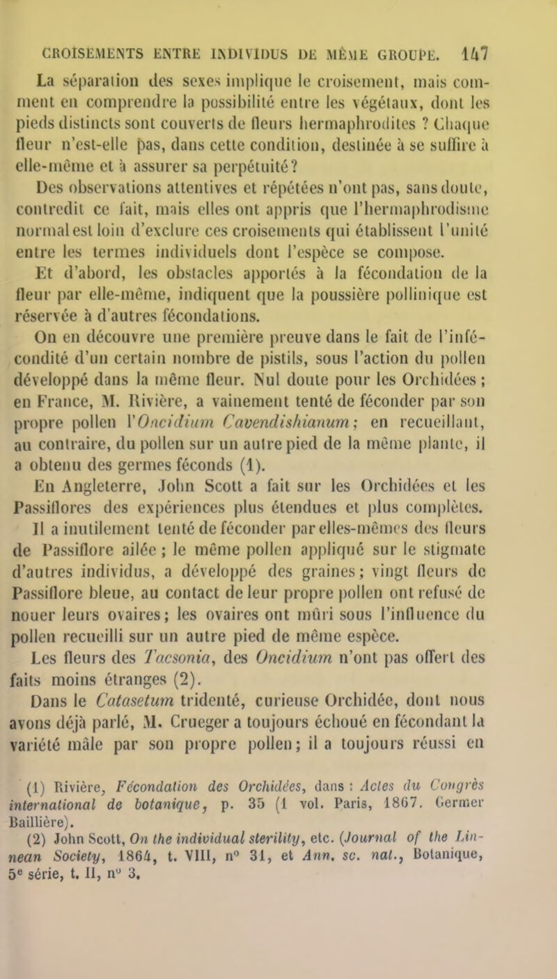 La séparation des sexes implique le croisement, mais com- ment en comprendre la possibilité entre les végétaux, dont les pieds distincts sont couverts de fleurs hermaphrodites ? Chaque fleur n'est-elle pas, dans cette condition, destinée à se suffira à elle-même et à assurer sa perpétuité? Des observations attentives et répétées n'ont pas, sans doute, contredit ce l'ait, mais elles ont appris que l'hermaphrodisme normal est loin d'exclure ces croisements qui établissent l'unité entre les termes individuels dont l'espèce se compose. Et d'abord, les obstacles apportés à la fécondation de la fleur par elle-même, indiquent que la poussière pollinique est réservée à d'autres fécondations. On en découvre une première preuve dans le fait de l'infé- condité d'un certain nombre de pistils, sous l'action du pollen développé dans la même fleur. Nul doute pour les Orchidées ; en France, M. Rivière, a vainement tenté de féconder par soi propre pollen YOncidium Cavendishianum ; en recueillant, au contraire, du pollen sur un autre pied de la même plante, il a obtenu des germes féconds (1). En Angleterre, .lohn Scott a fait sur les Orchidées et les Passiflores des expériences plus étendues et plus complètes. Il a inutilement tenté de féconder par elles-mêmes des fleurs de Passiflore ailée ; le même pollen appliqué sur le stigmate d'autres individus, a développé des graines; vingt fleurs de Passiflore bleue, au contact de leur propre pollen ont refusé de nouer leurs ovaires; les ovaires ont mûri sous l'influence du pollen recueilli sur un autre pied de même espèce. Les fleurs des Tacsonia, des Oncidiurn n'ont pas offert des faits moins étranges (2). Dans le Catasctum tridenté, curieuse Orchidée, dont nous avons déjà parlé, M. Crueger a toujours échoué en fécondant la variété mâle par son propre pollen; il a toujours réussi en (1) Rivière, Fécondation des Orchidées, dans ; Actes du Congrès international do botanique, p. 35 (1 vol. Paris, 1867. Germer Baillière). (2) John Scott, On the individual sterility, etc. (Journal of the lAn- nean Society, 1864, t. VIII, n 31, et Ann. se. nal., Botanique,