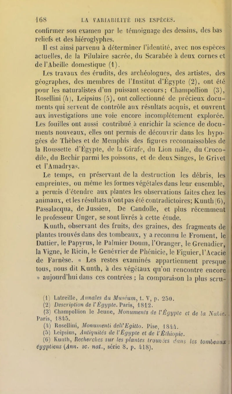 confirmer son examen par le témoignage des dessins, des bas reliefs et des hiéroglyphes. Il est ainsi parvenu à déterminer l'identité, avec nos espèces actuelles, de la Pilulaire sacrée, du Scarabée à deux cornes et de l'Abeille domestique (1). Les travaux des érudits, des archéologues, des artistes, des géographes, des membres de l'Institut d'Egypte (2), ont été ! pour les naturalistes d'un puissant secours ; Champollion (3), Rosellini (/i ), Leipsius (5), ont collectionné de précieux docu- ments qui servent de contrôle aux résultais acquis, et ouvrent aux investigations une voie encore incomplètement explorée. Les fouilles ont aussi contribué à enrichir la science de docu- ments nouveaux, elles ont permis de découvrir dans les hypo- gées de Thèbes et de Memphis des figuies reconnaissobles de la Roussette d'Égypte, de la Girafe, du Lion mâle, du Croco- dile, du Bechir parmi les poissons, et de deux Singes, le Grivet et l'Amadryas. Le temps, en préservant de la destruction les débris, les empreintes, ou même les formes végétales dans leur ensemble, a permis d'étendre aux plantes les observations faites chez les animaux, et les résultats n'ont pas élé contradictoires; Kunth 6), Passalacqua, de Jussieu, De Candolle, et plus récemment le professeur Unger, se sont livrés à cette étude. Kunth, observant des fruits, des graines, des fragments de plantes trouvés dans des tombeaux, y a reconnu le Froment, le Dattier, le Papyrus, le Palmier Doum, l'Oranger, le Grenadier, la Vigne, le Ricin, le Genévrier de Phénicie, le Figuier, l'Acacie de Farnèse. « Les restes examinés appartiennent presque tous, nous dit Kunth, à des végétaux qu'on rencontre encore » aujourd'hui dans ces contrées ; la comparaison la plus scru-| (1) Latreillc, Annales du Muséum, t. V, p. 250. (2) Description de l'Egypte. Paris, 1812. (3) Champollion le Jeune, Monuments de VÉgyple cl de la NuLiM Paris, 1845. (4) Rosellini, Monuwenti dcWEgilto. Pise, 1844. (5) Leipsius, Antiquités de VEgypte et de l'ÊlhtOpk. (G) Kunth, Recherches sur les plantes trouvées dans les tombeaux, éygptiens {Ann. se. nat., série 8. p. 418).