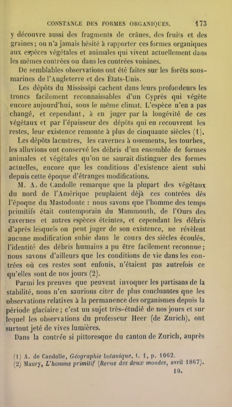 y découvre aussi des fragments de crânes, des fruits et des graines; on n'a jamais hésité à rapporter ces formes organiques aux espèces végétales et animales qui vivent actuellement dans les mêmes contrées ou dans les contrées voisines. De semblables observations ont été faites sur les forêts sous- marines de l'Angleterre et des États-Unis. Les dépôts du Mississipi cachent dans leurs profondeurs les troncs facilement reconnaissantes d'un Cyprès qui végète encore aujourd'hui, sous le même climat. L'espèce n'en a pas changé, et cependant, à en juger par la longévité de ces végétaux et par l'épaisseur des dépôts qui en recouvrent les restes, leur existence remonte à plus de cinquante siècles (1). Les dépôts lacustres, les cavernes à ossements, les tourbes, les alluvions ont conservé les débris d'un ensemble de formes animales et végétales qu'on ne saurait distinguer des formes actuelles, encore que les conditions d'existence aient subi depuis celte époque d'étranges modifications. M. A. de Candolle remarque que la plupart des végétaux du nord de l'Amérique peuplaient déjà ces contrées dès l'époque du Mastodonte : nous savons que l'homme des temps primitifs était contemporain du Mammouth, de l'Ours des cavernes et autres espèces éteintes, et cependant les débris d'après lesquels on peut juger de son existence, ne révèlent aucune modification subie dans le cours des siècles écoulés, l'identité des débris humains a pu être facilement reconnue; nous savons d'ailleurs que les conditions de vie dans les con- trées où ces restes sont enfouis, n'étaient pas autrefois ce qu'elles sont de nos jours (2). Parmi les preuves que peuvent invoquer les partisans de la stabilité, nous n'en saurions citer de plus concluantes que les observations relatives à la permanence des organismes depuis la période glaciaire; c'est un sujet très-étudié de nos jours et sur lequel les observations du professeur fleer (de Zurich), ont surtout jeté de vives lumières. Dans la contrée si pittoresque du canton de Zurich, auprès (1) A. de Candolle, Géographie botanique, t. 1, p. 10G2. ■l Maury, L'homme primitif {Revue des deux mondes, avril 1867).