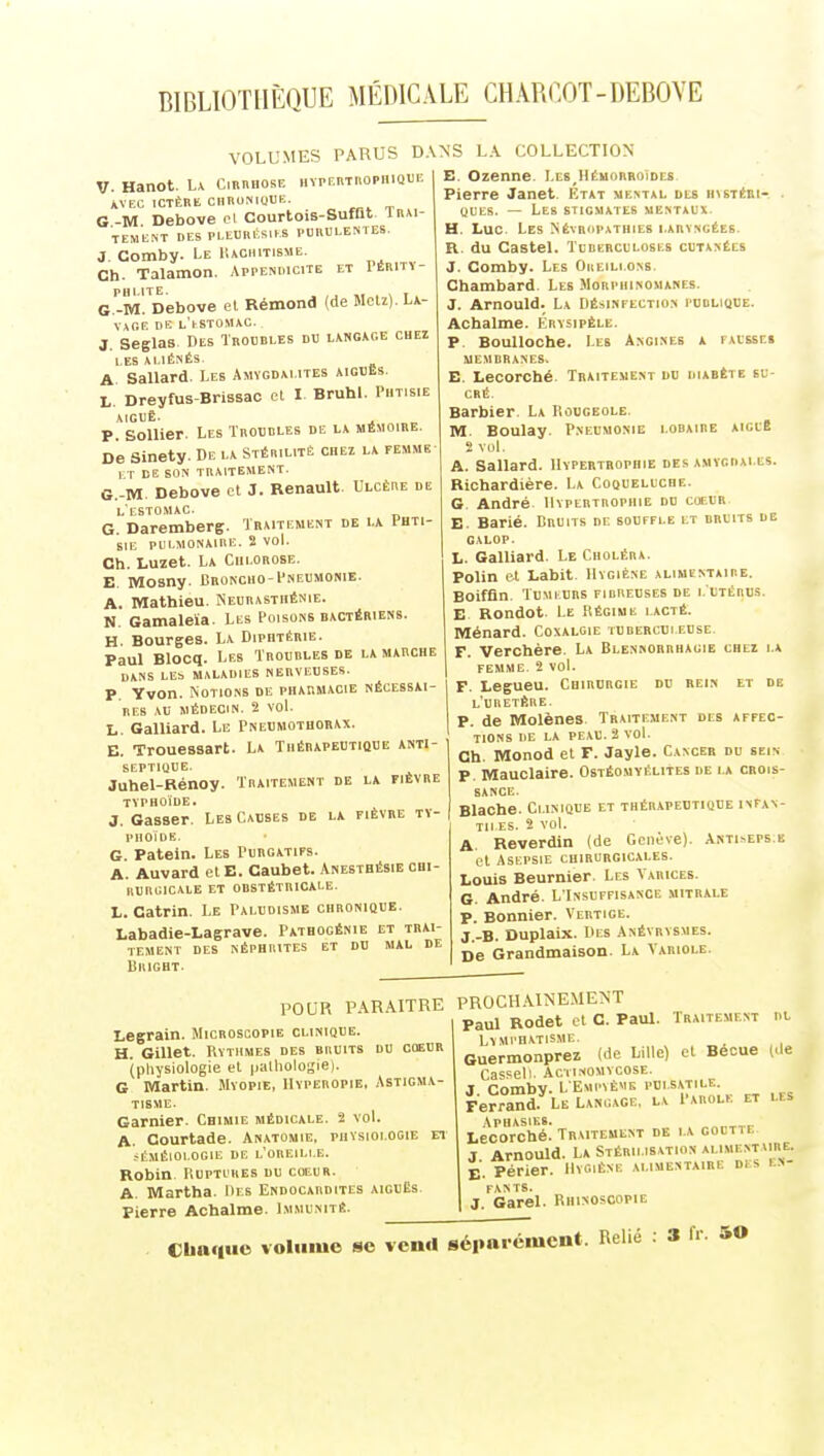 VOLUMES PARUS D V. Hanot. L\ CmniiosE iivpKiiTnopiiiQUE WEC ICTÈRK CHRUNIOUE. G-M Debove cl Courtois-Sufat lR*i- TEMENT DES Pl.EDIUCS.KS PCIUILESTES. 3. Comby. Le IUChitisme. Ch. Talamon. Appendicite et VÈMr\- G -M^Debove et Rémond (de Mclz). U- Vxr.E DE L'tSTOMAO. J. Seglas Des Troubles du hngace cuei les XLIÉSÉS. A Sallard. Les Amygdalites aigdes. L, Dreyfus-Brissac et I Bruhl. Phtisie AIGUÈ. . P. Sollier. Les Troubles de la mémoire. De Sinety. De la Stérilité chez la femme I T DE SON TRAITEMENT. G.-M. Debove et J. Renault. Ulcère de l'estomac. G. Daremberg. Traitement de la Phti- sie PULMONAIRE. 2 VOL Ch. Luzet. La Chlorose. E. Mosny. Broncho-Pneumonie. A. Mathieu. Neurasthénie. N. Gamaleïa. Les Poisons bactériens. H. Bourges. La Diphtérie. Paul Blocq. Les Troubles de la marche DANS LE!. MALADIES NERVEUSES. P. Yvon. Notions de pharmacie nécessai- res AU médecin. 2 voL L. Gaillard. Le Pneumothorax. E. Trouessart. La Thérapeutique anti- septique. Juhel-Rénoy. Traitement de la fièvre typhoïde. J. Gasser. Les Causes de la fièvre ty- phoïde. G. Patein. Les Purgatifs. A. Auvard et E. Caubet. Anebtbésie chi- rurgicale et obstétricale. L. Catrin. Le Paludisme chronioue. Labadie-Lagrave. Patbogénie et trai- tement DES néphrites et DU MAL DE liKIGHT. .VNS LA COLLECTION E. Ozenne. Les,Hémorroïdes Pierre Janet. État mental dls insTèni- . UULS. — Les stigmates mentalx- H. Luc Les NÉVROPATHIES LARYNGÉES R. du Castel. Tcbcrculoses cutanées J. Comby. Les Oreillons. Chambard. Les Morphinomanes. J. Arnould. La Désinfection publique. Achalme. Krysipèle. P. BouUoche. Les Angines a fausse» UEMRRANES, E. Lecorcbé. Traitement du diabète su- cré. Barbier. La Kougeole. M. Boulay. Pneumonie lobaire aiclB 2 vol. A. Sallard. Hypertrophie des amygdales. Riohardière. La Coqueluche. G. André Hypertrophie du cœur E. Barié. Druits de souffle lt bruits de galop. L. Galliard. Le Choléra. Polin et Labit. Hygiène alimentaire. Boiffln. TuMi-URs fibreuses de l'utérus. E Rondot. Le Régime lacté. niénard. Coxalgie tubercui euse. F. Verchère. La Blennohrbagie chei la femme. 2 vol. F. Legueu. Chirurgie du rein et de LURETÈnE. P. de Molènes. Traitement des affec- tions IlE LA PEAU. 2 vol. Ch. Monod et F. Jayle. Cancer du sein p. Mauolaire. Ostéomyélites de la crois- sance. Blache. Clinique et thér.vpedtique inFan- TIl ES. 2 vol. A. Reverdin (de Genève). ANTi>Ers.E et ASEPSIE chirurgicales. Louis Beurnier. Les Varices. G. André. L'Insuffisance mitrale p. Bonnier. Vertige. J.-B. Duplaix. Des Anévrvsmes. De Grandmaison. La Variole. POUR PARAITRE PROCHAINEMENT Legrain. Microscopie clinique. H. Gillet. Rythmes des bruits du coeur (physiologie et palliologie). G Martin. Myopie, Hïperopie, Astigma- tisme. Garnier. Cbimie médicale. 2 vol. A. Courtade. Anatomie, physiologie et ^ÉMÉIOI.OGIE DE I.'OREILI.E. Robin Ruptures du coeur. A. Martha. Mrs Endocardites aiguës Pierre Achalme. Immunité. I nuvjii.i^^-'-' Paul Rodet et C. Paul. Traitement hl LyMI'HATISMC. Guermonprez (de Lille) et Becue (>le Casseli. AciiNOMYCOSE. J Comby. L'EMl•^ÈME pdi.satile. Ferrand. Le LANGAGE, la Parole et les Lecorché! Traitement de la goutte J Arnould. L* Stérilisation alime.vtaire. E. Périer. Hygiène alimentaire di s en- fants. J. Garel. Rhinoscopie Cbacluc volume se vend sépaicnicnt. Relié 3 fr 50