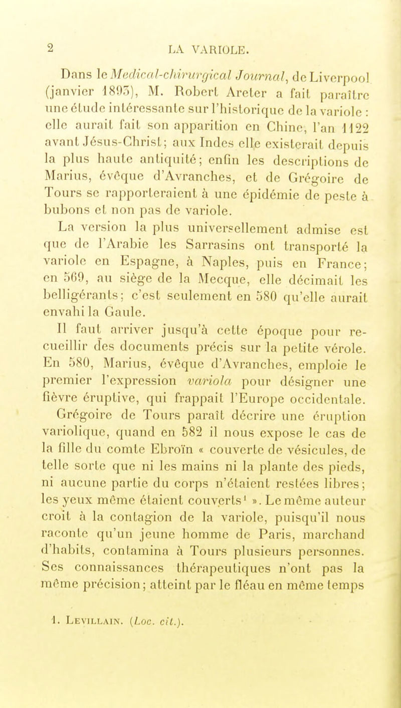 Dans \c Médical-chirurgical Journal, deLivcrpooI (janvier 189,)), M. Robert Areler a fait paraître une étude intéressante sur l'historique de la variole : elle aurait fait son apparition en Chine, l'an H22 avant Jésus-Christ; aux Indes elle existerait depuis la plus haute antiquité; enfin les descriptions de Marius, évôque d'Avranches, et de Grégoire de Tours se rapporteraient à une épidémie de peste à bubons et non pas de variole. La version la plus universellement admise est que de l'Arabie les Sarrasins ont transporté la variole en Espagne, à Naples, puis en France; en 500, au siège de la Mecque, elle décimait les belligérants; c'est seulement en 580 qu'elle aurait envahi la Gaule. Il faut arriver jusqu'à cette époque pour re- cueillir des documents précis sur la petite vérole. En 580, Marius, évêque d'Avranches, emploie le premier l'expression variola pour désigner une fièvre éruptive, qui frappait l'Europe occidentale. Grégoire de Tours paraît décrire une éruption variolique, quand en 582 il nous expose le cas de la fille du comte Ebroïn « couverte de vésicules, de telle sorte que ni les mains ni la plante des pieds, ni aucune partie du corps n'étaient restées libres; les yeux même étaient couverts' ». Le môme auteur croit à la contagion de la variole, puisqu'il nous raconte qu'un jeune homme de Paris, marchand d'habits, contamina à Tours plusieurs personnes. Ses connaissances thérapeutiques n'ont pas la môme précision ; atteint par le fléau en même temps '\. LEyILLAI^. {Loc. cit.).