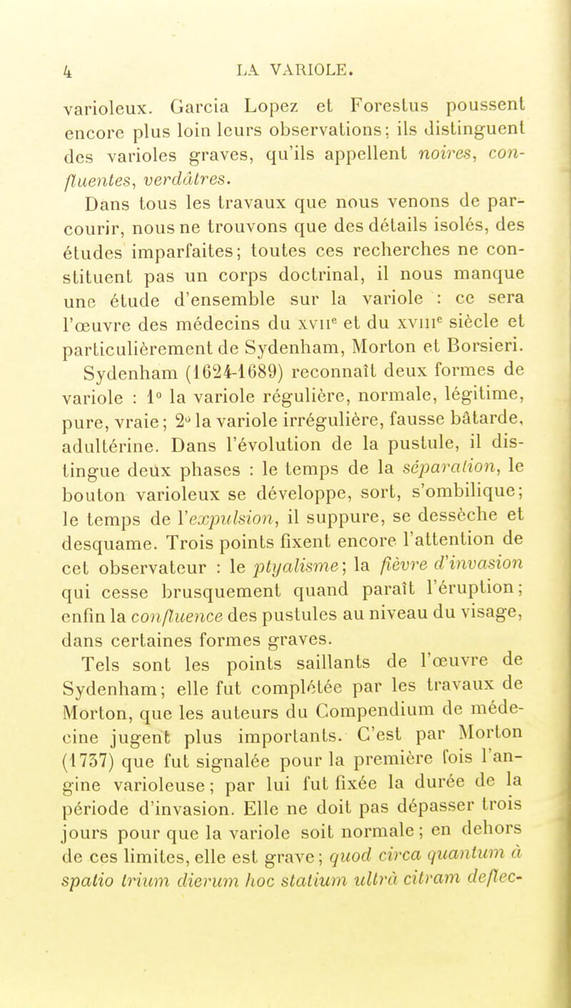 varioleux. Garcia Lopez et Foreslus poussent encore plus loin leurs observations: ils distinguent des varioles graves, qu'ils appellent noires, con- fluences, verdâtres. Dans tous les travaux que nous venons de par- courir, nous ne trouvons que des détails isolés, des études imparfaites; toutes ces recherches ne con- stituent pas un corps doctrinal, il nous manque une étude d'ensemble sur la variole : ce sera l'œuvre des médecins du xvii'' et du xviii^ siècle et particulièrement de Sydenham, Morton et Borsieri. Sydenham (1624-1689) reconnaît deux formes de variole : i° la variole régulière, normale, légitime, pure, vraie ; 2** la variole irrégulière, fausse bâtarde, adultérine. Dans l'évolution de la pustule, il dis- tingue deux phases : le temps de la séparation, le bouton varioleux se développe, sort, s'ombilique; le temps de Vexpulsion, il suppure, se dessèche et desquame. Trois points fixent encore l'attention de cet observateur : le ptyalisme ; la fièvre cVinvasion qui cesse brusquement quand paraît l'éruption; enfin la confluence des pustules au niveau du visage, dans certaines formes graves. Tels sont les points saillants de l'œuvre de Sydenham ; elle fut complétée par les travaux de Morton, que les auteurs du Compendium de méde- cine jugent plus importants. C'est par Morton (1737) que fut signalée pour la première fois l'an- gine varioleuse ; par lui fut fixée la durée de la période d'invasion. Elle ne doit pas dépasser trois jours pour que la variole soit normale; en dehors de ces hmites, elle est grave; qitod circa quantum à spalio Irium dierum hoc staiium uUrà cilram deflec-