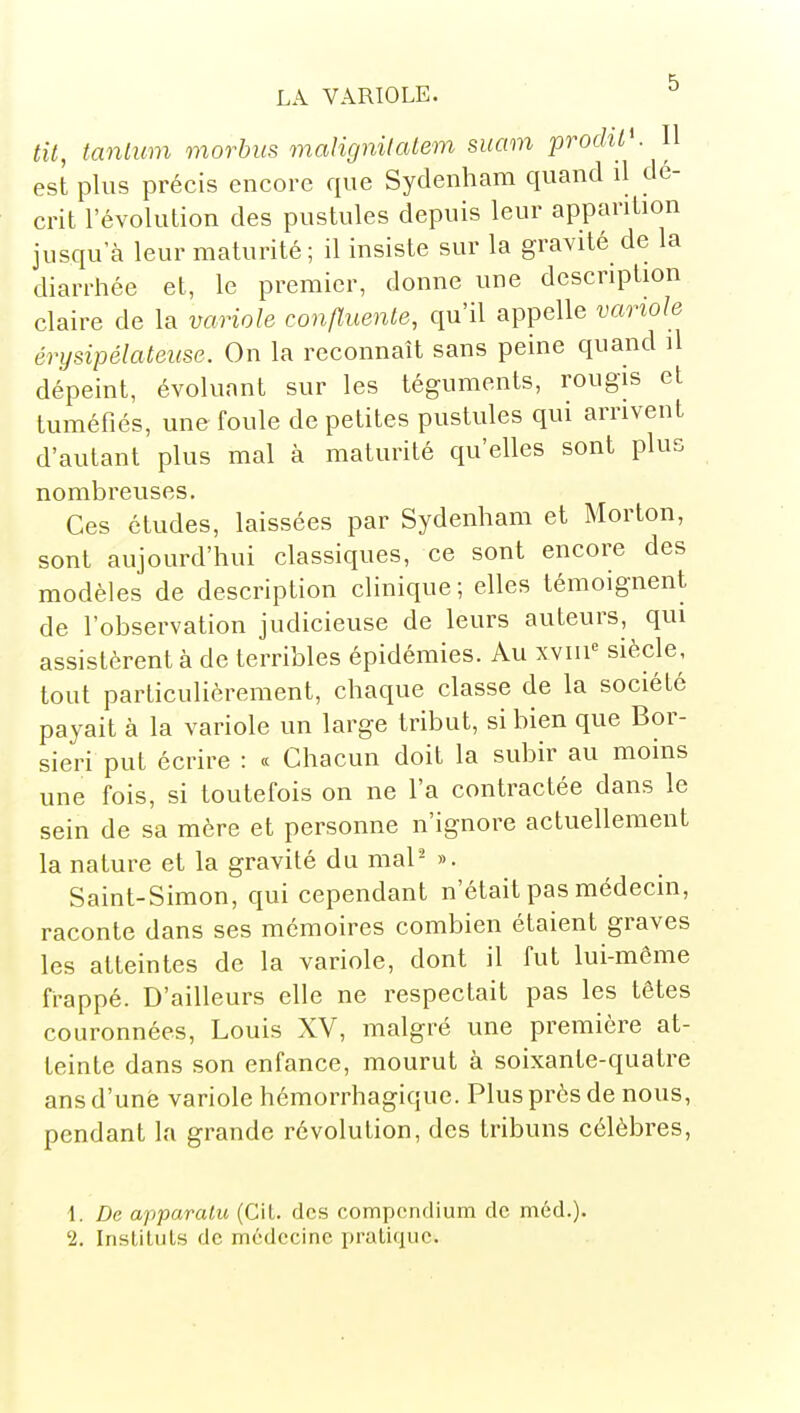 tu, tanlmn morbus malignitatem smm procUt'. Il est plus précis encore que Sydenham quand il dé- crit l'évolution des pustules depuis leur apparition jusqu'à leur maturité; il insiste sur la gravité de la diarrhée et, le premier, donne une description claire de la variole confîuente, qu'il appelle variole érysipélateitse. On la reconnaît sans peine quand il dépeint, évoluant sur les téguments, rougis et tuméfiés, une foule de petites pustules qui arrivent d'autant plus mal à maturité qu'elles sont plus nombreuses. Ces études, laissées par Sydenham et Morton, sont aujourd'hui classiques, ce sont encore des modèles de description clinique ; elles témoignent de l'observation judicieuse de leurs auteurs, qui assistèrent à de terribles épidémies. Au xviii siècle, tout particulièrement, chaque classe de la société payait à la variole un large tribut, si bien que Bor- sieri put écrire : « Chacun doit la subir au moins une fois, si toutefois on ne l'a contractée dans le sein de sa mère et personne n'ignore actuellement la nature et la gravité du mal- ». Saint-Simon, qui cependant n'était pas médecin, raconte dans ses mémoires combien étaient graves les atteintes de la variole, dont il fut lui-même frappé. D'ailleurs elle ne respectait pas les têtes couronnées, Louis XV, malgré une première at- teinte dans son enfance, mourut à soixante-quatre ans d'unè variole hémorrhagique. Plus près de nous, pendant la grande révolution, des tribuns célèbres. 1. De apparcUu (Cil. des compendium de méd.).