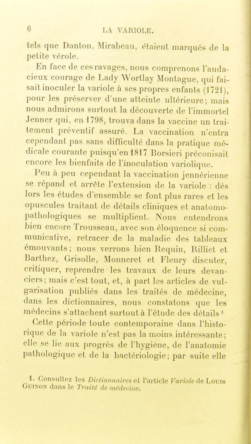 tels que Danton, Mirabeau, étaient marqués de la petite vérole. En face de ces ravages, nous comprenons l'auda- cieux courage de Lady Wortlay Montagne, qui fai- sait inoculer la variole à ses propres enfants (J72J), pour les préserver d'une atteinte ultérieure; mais nous admirons surtout la découverte de l'immortel Jenner qui, en 1798, trouva dans la vaccine un trai- tement préventif assuré. La vaccination n'entra cependant pas sans difficulté dans la pratique mé- dicale courante puisqu'en 1817 Borsieri préconisait encore les bienfaits de l'inoculation variolique. Peu à peu cependant la vaccination jennérienne se répand et arrête l'extension de la variole : dès lors les études d'ensemble se font plus rares et les opuscules traitant de détails cliniques et anatomo- pathologiques se multiplient. Nous entendrons bien encore Trousseau, avec son. éloquence si com- municative, retracer de la maladie des tableaux émouvants ; nous verrons bien Requin, Rilliet et Barthez, Grisolle, Monneret et Fleury discuter, critiquer, reprendre les travaux de leurs devan- ciers; mais c'est tout, et, à part les articles de vul- garisation publiés dans les traités de médecine, dans les dictionnaires, nous constatons que les médecins s'attachent surtout à l'étude des détails ' Cette période toute contemporaine dans l'histo- rique de la variole n'est pas la moins intéressante; elle se lie aux progrès de l'hygiène, de l'anatomie pathologique et de la bactériologie; par suite elle 1. ConsulLoz les Diclionnnires cl l'article Fario/e de Louis GuiNON dans le Trailé de médecine.