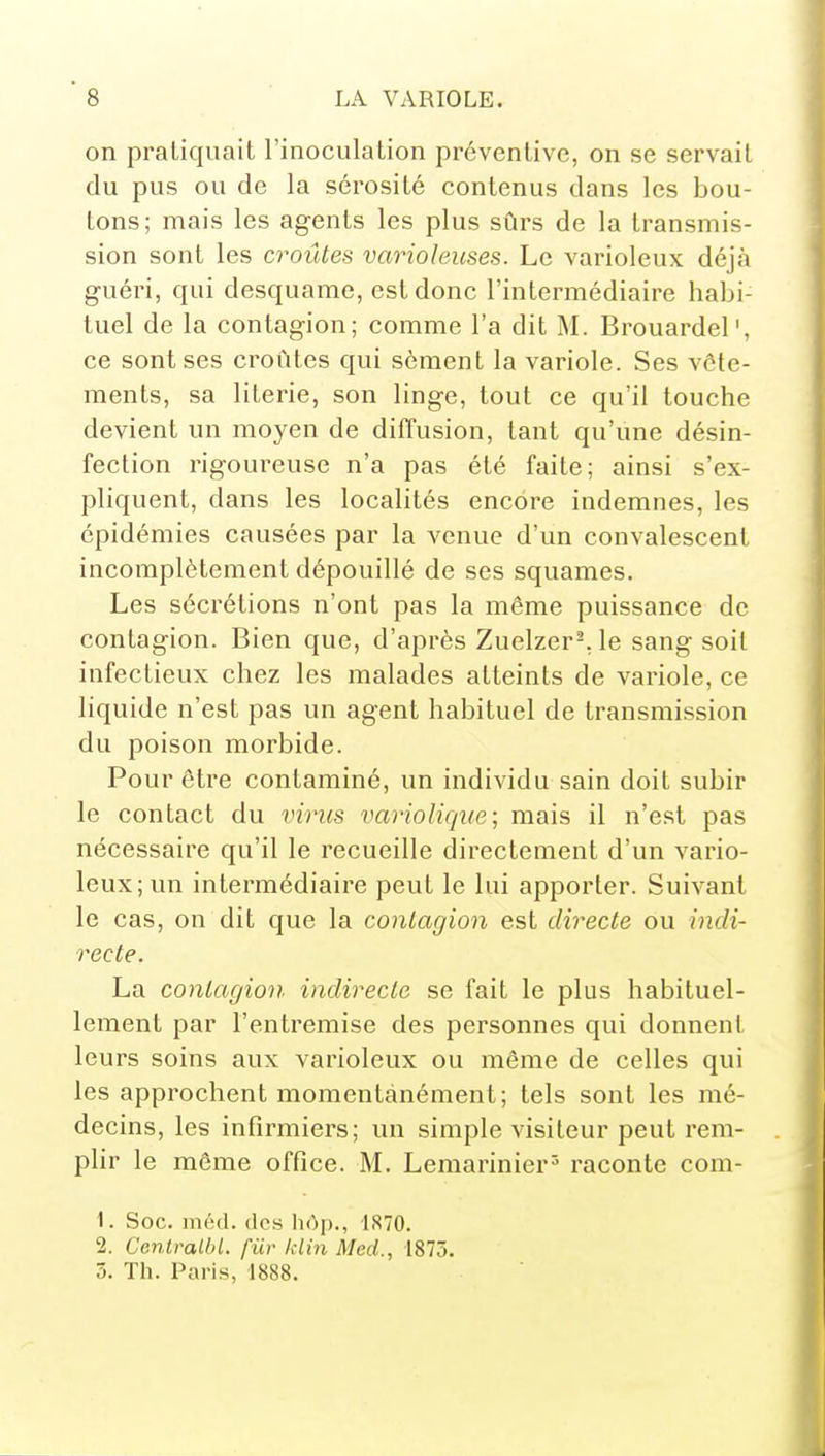 on pratiquait l'inoculation préventive, on se servait du pus ou de la sérosité contenus dans les bou- tons; mais les agents les plus sûrs de la transmis- sion sont les croûtes varioleuses. Le varioleux déjà guéri, qui desquame, est donc l'intermédiaire habi- tuel de la contagion; comme l'a dit M. Brouardel', ce sont ses croûtes qui sèment la variole. Ses vête- ments, sa literie, son linge, tout ce qu'il touche devient un moyen de diffusion, tant qu'une désin- fection rigoureuse n'a pas été faite; ainsi s'ex- pliquent, dans les localités encore indemnes, les épidémies causées par la venue d'un convalescent incomplètement dépouillé de ses squames. Les sécrétions n'ont pas la même puissance de contagion. Bien que, d'après Zuelzer-.le sang soit infectieux chez les malades atteints de variole, ce liquide n'est pas un agent habituel de transmission du poison morbide. Pour être contaminé, un individu sain doit subir le contact du virus variolique ; mais il n'est pas nécessaire qu'il le recueille directement d'un vario- leux; un intermédiaire peut le lui apporter. Suivant le cas, on dit que la contagion est directe ou indi- recte. La contagion indirecte se fait le plus habituel- lement par l'entremise des personnes qui donnent leurs soins aux varioleux ou même de celles qui les approchent momentanément; tels sont les mé- decins, les infirmiers; un simple visiteur peut rem- plir le môme office. M. Lemarinier^ raconte com- 1. Soc. méd. (les hôp., 1S70. 2. Centralhl. fur klin Mcd., 1875. 5. Th. Paris, 1888.