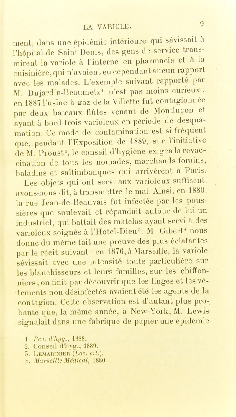 ment, dans une épidémie intérieure qui sévissait à l'hôpital de Saint-Denis, des gens de service trans- mirent la variole à l'interne en pharmacie et à la cuisinière, qui n'avaient eu cependant aucun rapport avec les malades. L'exemple suivant rapporté par M. Dujardin-Beaumetz' n'est pas moins curieux: en 1887 l'usine à gaz de la Villette fut contagionnée par deux bateaux flûtes venant de Montluçon et ayant à bord trois varioleux en période de desqua- mation. Ce mode de contamination est si fréquent que, pendant l'Exposition de 1889, sur l'initiative de M. ProustS le conseil d'hygiène exigea la revac- cination de tous les nomades, marchands forains, baladins et saltimbanques qui arrivèrent à Paris. Les objets qui ont servi aux varioleux suffisent, avons-nous dit, à transmettre le mal. Ainsi, en 1880, la rue Jean-de-Beauvais fut infectée par les pous- sières que soulevait et répandait autour de lui un industriel, qui battait des matelas ayant servi à des varioleux soignés à l'IIotel-Dieu^ M. Gibert* nous donne du même fait une preuve des plus éclatantes par le récit suivant: en 1876, à Marseille, la variole sévissait avec une intensité toute particulière sur les blanchisseurs et leurs familles, sur les chiffon- niers ; on finit par découvrir que les linges et les vê- tements non désinfectés avaient été les agents de la contagion. Cette observation est d'autant plus pro- bante que, la môme année, à New-York, M. Lewis signalait dans une fabrique de papier une épidémie ■1. liev. criujf/., 1888. 2. Conseil cî'hyg., 1889. 5. Lemarinier {Loc. cil.). 4. Marseille-Médical, 1880.