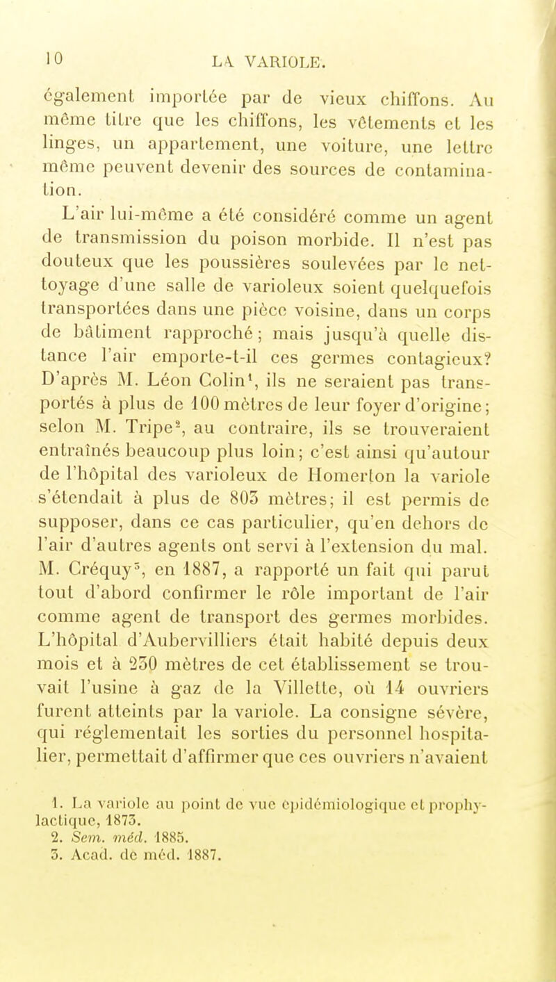 cg-alement importée par de vieux chiffons. Au même litre que les chiffons, les vôlements et les linges, un appartement, une voiture, une lettre même peuvent devenir des sources de contamina- tion. L'air lui-même a été considéré comme un agent de transmission du poison morbide. Il n'est pas douteux que les poussières soulevées par le net- toyage d'une salle de varioleux soient quelquefois transportées dans une pièce voisine, dans un corps de bâtiment rapproché; mais jusqu'à quelle dis- tance l'air emporte-t-il ces germes contagieux? D'après M. Léon Colin', ils ne seraient pas trans- portés à plus de 100 mètres de leur foyer d'origine ; selon M. Tripe-, au contraire, ils se trouveraient entraînés beaucoup plus loin ; c'est ainsi qu'autour de l'hôpital des varioleux de Ilonierton la variole s'étendait à plus de 803 mètres; il est permis de supposer, dans ce cas particulier, qu'en dehors de l'air d'autres agents ont servi à l'extension du mal. M. Créquy^, en 1887, a rapporté un fait qui parut tout d'abord confirmer le rôle important de l'air comme agent de transport des germes morbides. L'hôpital d'Aubervilliers était habité depuis deux mois et à 250 mètres de cet établissement se trou- vait l'usine à gaz de la Villette, où 14 ouvriers furent atteints par la variole. La consigne sévère, qui réglementait les sorties du personnel hospita- lier, permettait d'affirmer que ces ouvriers n'avaient 1. La variole au point de vue épidémiologiquc cl prophy- lactique, 1873. 2. Sem. méd. 1885. 3. Acad. de méd. 1887.