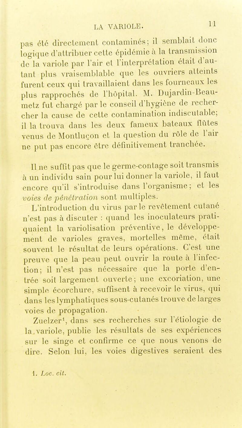 pas été direclement contaminés; il semblait donc logique d'attribuer cette épidémie à la transmission de la variole par l'air et l'interprétation était d'au- tant plus vraisemblable que les ouvriers attemts furent ceux qui travaillaient dans les fourneaux les plus rapprochés de l'hôpital. M. Dujardin-Beau- metz fut chargé par le conseil d'hygiène de recher- cher la cause de cette contamination indisculable; il la trouva dans les deux fameux bateaux flûtes venus de Montlucon et la question du rôle de l'air ne put pas encore être définitivement tranchée. Il ne suffît pas que le germe-contage soit transrais à un individu sain pour lui donner la variole, il faut encore qu'il s'introduise dans l'organisme ; et les voies de pénétralion sont multiples. L'introduction du virus parle revêtement cutané n'est pas à discuter : quand les inoculateurs prati- quaient la variolisation préventive, le développe- ment de varioles graves, mortelles même, était souvent le résultat de leurs opérations. C'est une preuve que la peau peut ouvrir la route à l'infec- tion; il n'est pas nécessaire que la porte d'en- trée soit largement ouverte; une excoriation, une simple écorchure, suffisent à recevoir le virus, qui dans les lymphatiques sous-cutanés trouve de larges voies de propagation. Zuelzer^ dans ses recherches sur l'étiologie de la variole, publie les résultats de ses expériences sur le singe et confirme ce que nous venons de dire. Selon lui, les voies digestives seraient des