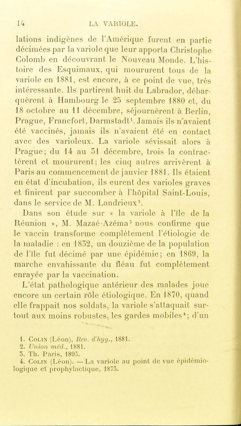 lations indigènes de l'Amérique furent en partie décimées par la variole que leur apporta Christophe Colomb en découvrant le Nouveau Monde. L'his- toire des Esquimaux, qui moururent tous de la variole en 1881, est encore, à ce point de vue, très intéressante. Ils partirent huit du Labrador, débar- quèrent à Hambourg le 25 septembre 1880 et, du 18 octobre au 11 décembre, séjournèrent à Berlin, Prague, Francfort, Darmstadt'. Jamais ils n'avaient été vaccinés, jamais ils n'avaient été en contact avec des varioleux. La variole sévissait alors à Prag-ue; du 14 au 51 décembre, trois la contrac- tèrent et moururent; les cinq autres arrivèrent à Paris au commencement de janvier 1881. Ils étaient en état d'incubation, ils eurent des varioles graves et finirent par succomber à l'hôpital Saint-Louis, dans le service de M. Landrieux-. Dans son étude sur « la variole à l'île de la Réunion », M. Mazaé-Azéma^ nous confirme que le vaccin transforme complètement l'étioiogie de la maladie : en 1852, un douzième de la population de l'île fut décimé par une épidémie; en 1869, la marche envahissante du fléau fut complètement enrayée par la vaccination. L'état pathologique antérieur des malades joue encore un certain rôle étiologique. En 1870, quand elle frappait nos soldats, la variole s'attaquait sur- tout aux moins robustes, les gardes mobiles*; d'un 1. Colin (Léon), Rev. d'hyg., 1881. 2. Union mécL, 1881. 5. Th. Paris, 1893. 4. Colin (Léon). —La variole au point de vue épidémio- logiquc cl prophylactique, 1875.