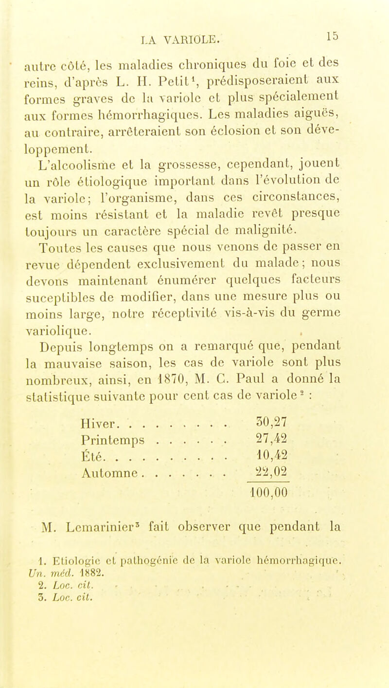 autre côté, les maladies chroniques du foie et des reins, d'après L. II. Petitprédisposeraient aux formes graves de la variole et plus spécialement aux formes hémorrhagiques. Les maladies aiguës, au contraire, arrêteraient son éclosion et son déve- loppement. L'alcoolisme et la grossesse, cependant, jouent un rôle étiologique important dans l'évolution de la variole; l'organisme, dans ces circonstances, est moins résistant et la maladie revêt presque toujours un caractère spécial de malignité. Toutes les causes que nous venons de passer en revue dépendent exclusivement du malade; nous devons maintenant énumérer quelques facteurs suceptibles de modifier, dans une mesure plus ou moins large, notre réceptivité vis-à-vis du germe variolique. Depuis longtemps on a remarqué que, pendant la mauvaise saison, les cas de variole sont plus nombreux, ainsi, en 1870, M. C. Paul a donné la statistique suivante pour cent cas de variole ^ : Hiver. 30,27 Printemps 27,42 Été 10,42 Automne 22,02 100,00 M. Lemarinier' fait observer que pendant la 1. Eliologio et palhog6nie de la variole hémorrhagique. Un. méd. 1882. 2. Loc. cit.