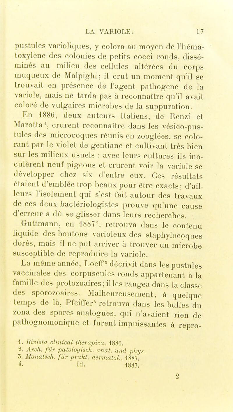 pustules varioliques, y colora au moyen de l'Iiéma- toxylène des colonies de petits cocci ronds, dissé- minés au milieu des cellules altérées du corps muqueux de Malpighi; il crut un moment qu'il se trouvait en présence de l'agent pathogène de la variole, mais ne tarda pas à reconnaître qu'il avait coloré de vulgaires microbes de la suppuration. En 1886, deux auteurs Italiens, de Renzi et Marotta', crurent reconnaître dans les vésico-pus- tules des microcoques réunis en zooglées, se colo- rant par le violet de gentiane et cultivant très bien sur les milieux usuels : avec leurs cultures ils ino- culèrent neuf pigeons et crurent voir la variole se développer chez six d'entre eux. Ces résultats étaient d'emblée trop beaux pour être exacts; d'ail- leurs l'isolement qui s'est fait autour des travaux de ces deux bactériologistes prouve qu'une cause d'erreur a dû se glisser dans leurs recherches. Guttmann, en 1887^ retrouva dans le contenu liquide des boutons varioleux des staphylocoques dorés, mais il ne put arriver à trouver un microbe susceptible de reproduire la variole. La même année, Loeff ^ décrivit dans les pustules vaccinales des corpuscules ronds appartenant à la famille des protozoaires; il les rangea dans la classe des sporozoaires. Malheureusement, à quelque temps de là, Pfeiffer'' retrouva dans les bulles du zona des spores analogues, qui n'avaient rien de pathognomonique et furent impuissantes à repro- 1. Bivista clinical Iherapica, -1886. '2. Arch. fur palologisch. anal, und phys. Z. Monalsch. fiir prakt. dermaloL, 1887. ^- Id. 1887. ■ 2