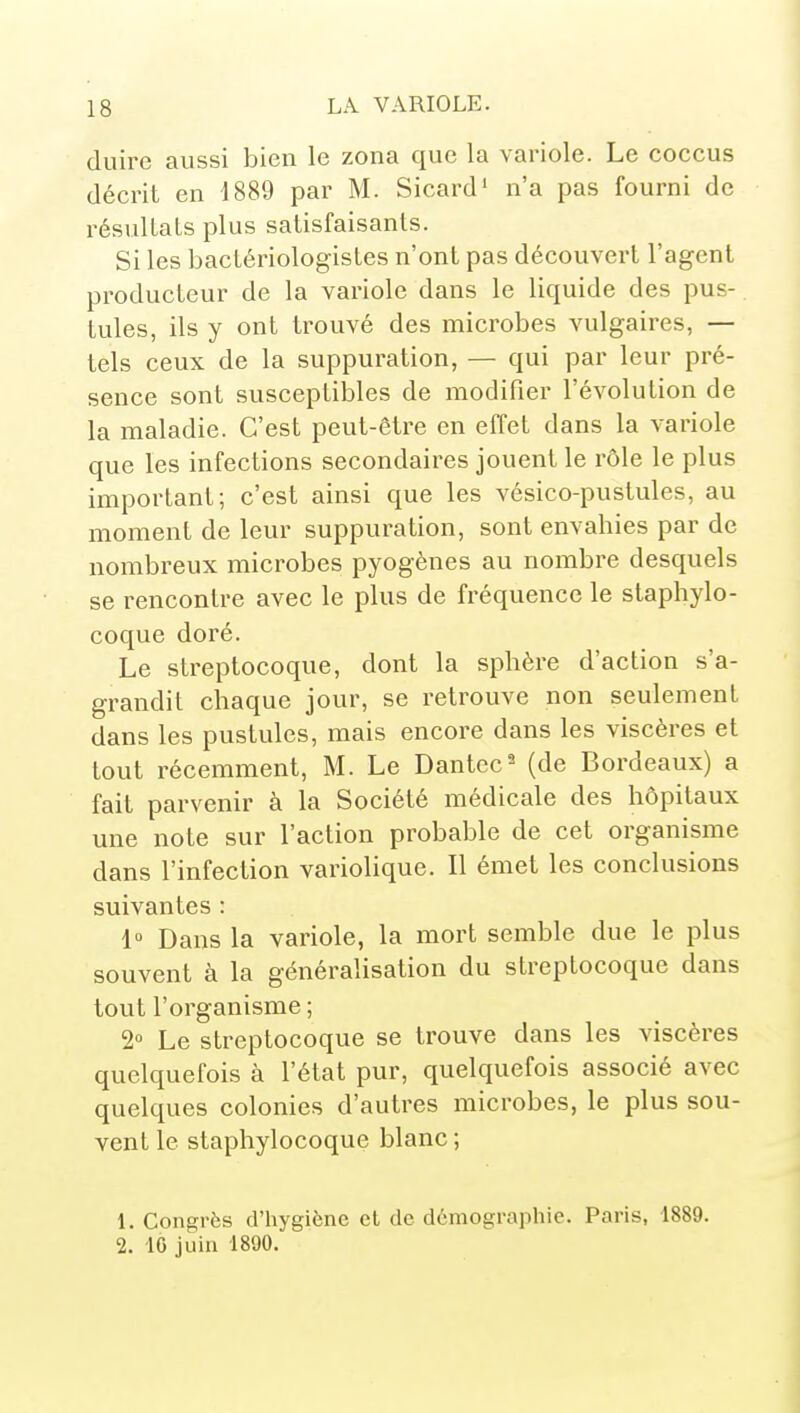 (luire aussi bien le zona que la variole. Le coccus décrit en 1889 par M. Sicard' n'a pas fourni de résultats plus satisfaisants. Si les bactériologistes n'ont pas découvert l'agent producteur de la variole dans le liquide des pus- tules, ils y ont trouvé des microbes vulgaires, — tels ceux de la suppuration, — qui par leur pré- sence sont susceptilDles de modifier l'évolution de la maladie. C'est peut-être en effet dans la variole que les infections secondaires jouent le rôle le plus important; c'est ainsi que les vésico-pustules, au moment de leur suppuration, sont envahies par de nombreux microbes pyogènes au nombre desquels se rencontre avec le plus de fréquence le staphylo- coque doré. Le streptocoque, dont la sphère d'action s'a- grandit chaque jour, se retrouve non seulement dans les pustules, mais encore dans les viscères et tout récemment, M. Le Dantec^ (de Bordeaux) a fait parvenir à la Société médicale des hôpitaux une note sur l'action probable de cet organisme dans l'infection variolique. 11 émet les conclusions suivantes : 1° Dans la variole, la mort semble due le plus souvent à la généralisation du streptocoque dans tout l'organisme ; 2» Le streptocoque se trouve dans les viscères quelquefois à l'état pur, quelquefois associé avec quelques colonies d'autres microbes, le plus sou- vent le staphylocoque blanc ; 1. Congrès d'hygiène cl de démographie. Paris, 1889. 2. IG juin 1890.