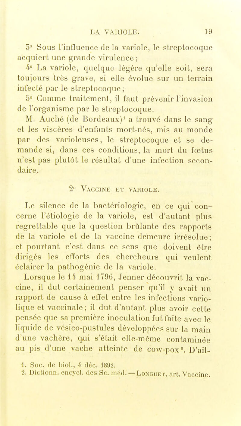 5 Sous l'influence de la variole, le streptocoque acquiert une grande virulence ; 4° La variole, quelque légère qu'elle soit, sera toujours très grave, si elle évolue sur un terrain infecté par le streptocoque ; 5° Comme traitemenl, il faut prévenir l'invasion de l'organisme par le streptocoque. M. Auché (de Bordeaux)' a trouvé dans le sang et les viscères d'enfants mort-nés, mis au monde par des varioleuses, le streptocoque et se de- mande si, dans ces conditions, la mort du fœtus n'est pas plutôt le résultat d'une infection secon- daire. 2 Vaccine et variole. Le silence de la bactériologie, en ce qui con- cerne l'étiologie de la variole, est d'autant plus regrettable que la question bridante des rapports de la variole et de la vaccine demeure irrésolue; et pourtant c'est dans ce sens que doivent être dirigés les efforts des chercheurs qui veulent éclairer la pathogénie de la variole. Lorsque le 14 mai 1796, Jenner découvrit la vac- cine, il dut certainement penser qu'il y avait un rapport de cause à effet entre les infections vario- lique et vaccinale; il dut d'autant plus avoir cette pensée que sa première inoculation fut faite avec le liquide de vésico-pustules développées sur la main d'une vachère, q,ui s'était elle-même contaminée au pis d'une vache atteinte de cow-pox^ D'ail- 1. Soc. de biol., 4 déc. 1892. 2. Diclionn. cncyd. des Se. méd.— Longuet, ort. Vaccine.